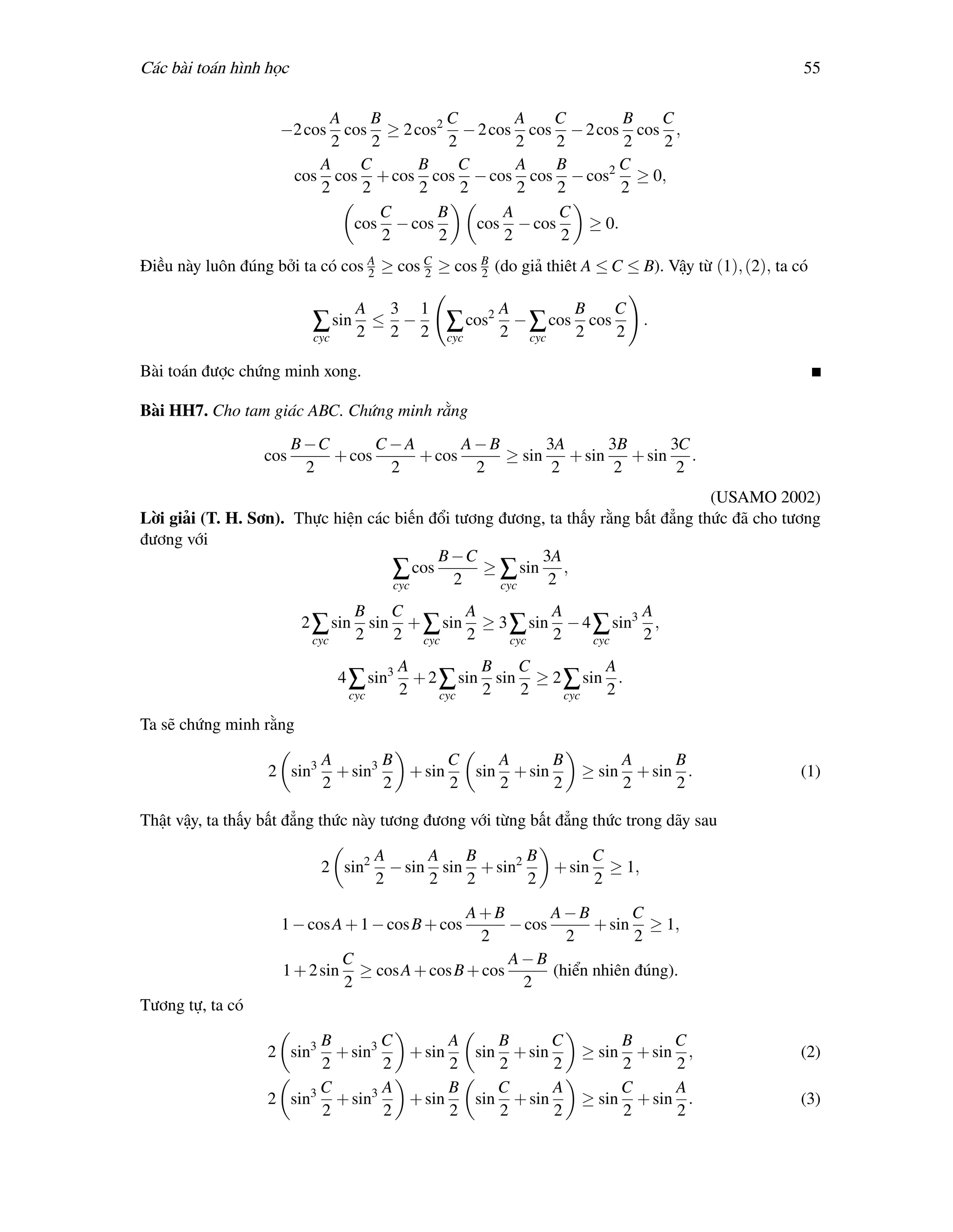 Các bài toán hình học                                                                             55

                            A     B        C         A   C        B C
                    −2 cos     cos ≥ 2 cos2 − 2 cos cos − 2 cos cos ,
                             2     2        2        2    2       2 2
                           A     C      B     C      A    B      C
                        cos cos + cos cos − cos cos − cos2 ≥ 0,
                           2     2      2     2      2    2       2
                                    C     B        A      C
                                cos − cos       cos − cos    ≥ 0.
                                     2    2        2       2
Điều này luôn đúng bởi ta có cos A ≥ cos C ≥ cos B (do giả thiêt A ≤ C ≤ B). Vậy từ (1), (2), ta có
                                 2       2       2

                                   A    3    1         A         B    C
                          ∑ sin 2 ≤ 2 − 2 ∑ cos2 2 − ∑ cos 2 cos 2         .
                          cyc                    cyc       cyc

Bài toán được chứng minh xong.

Bài HH7. Cho tam giác ABC. Chứng minh rằng
                        B −C       C−A       A−B       3A       3B      3C
                  cos        + cos     + cos     ≥ sin    + sin    + sin .
                          2         2         2         2        2       2
                                                                                  (USAMO 2002)
Lời giải (T. H. Sơn). Thực hiện các biến đổi tương đương, ta thấy rằng bất đẳng thức đã cho tương
đương với
                                          B −C          3A
                                    ∑ cos 2 ≥ ∑ sin 2 ,
                                    cyc            cyc

                                   B    C       A         A          A
                         2 ∑ sin     sin + ∑ sin ≥ 3 ∑ sin − 4 ∑ sin3 ,
                          cyc      2    2 cyc   2    cyc  2    cyc   2
                                           A          B   C         A
                                4 ∑ sin3     + 2 ∑ sin sin ≥ 2 ∑ sin .
                                 cyc       2     cyc  2   2    cyc  2

Ta sẽ chứng minh rằng

                           A        B       C    A      B                A      B
                  2 sin3     + sin3   + sin   sin + sin          ≥ sin     + sin .               (1)
                           2        2       2    2      2                2      2

Thật vậy, ta thấy bất đẳng thức này tương đương với từng bất đẳng thức trong dãy sau

                                       A      A   B       B      C
                           2 sin2        − sin sin + sin2   + sin ≥ 1,
                                       2      2   2       2      2

                                               A+B         A−B        C
                    1 − cos A + 1 − cos B + cos      − cos       + sin ≥ 1,
                                                 2           2         2
                              C                      A−B
                     1 + 2 sin ≥ cos A + cos B + cos       (hiển nhiên đúng).
                              2                        2
Tương tự, ta có

                        B        C       A    B      C                B      C
                  2 sin3  + sin3   + sin   sin + sin             ≥ sin  + sin ,                  (2)
                        2        2       2    2      2                2      2
                        C        A       B    C      A                C      A
                  2 sin3 + sin3    + sin   sin + sin             ≥ sin + sin .                   (3)
                        2        2       2    2      2                2      2
 