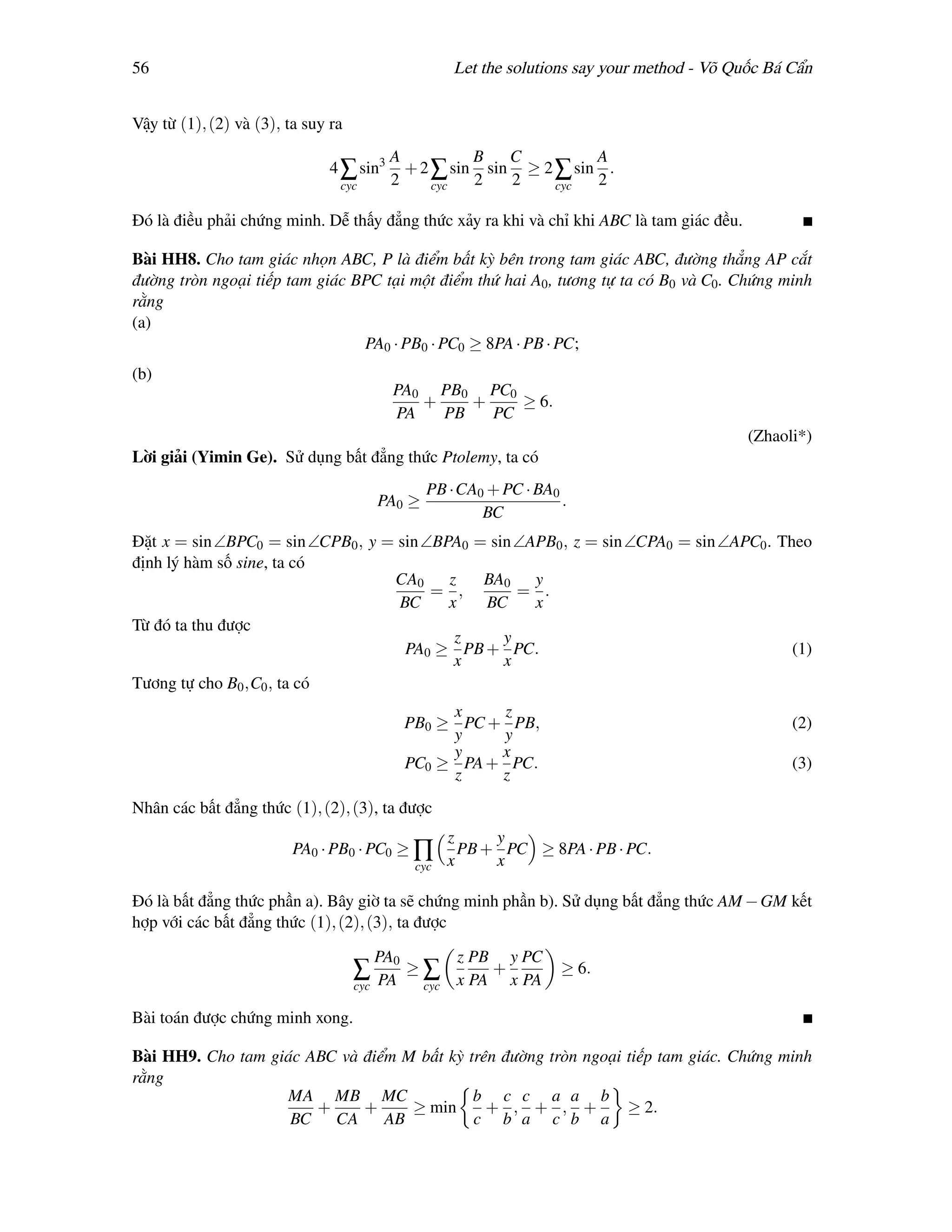 56                                                      Let the solutions say your method - Võ Quốc Bá Cẩn


Vậy từ (1), (2) và (3), ta suy ra
                                           A          B   C         A
                               4 ∑ sin3      + 2 ∑ sin sin ≥ 2 ∑ sin .
                                cyc        2     cyc  2   2    cyc  2

Đó là điều phải chứng minh. Dễ thấy đẳng thức xảy ra khi và chỉ khi ABC là tam giác đều.

Bài HH8. Cho tam giác nhọn ABC, P là điểm bất kỳ bên trong tam giác ABC, đường thẳng AP cắt
đường tròn ngoại tiếp tam giác BPC tại một điểm thứ hai A0 , tương tự ta có B0 và C0 . Chứng minh
rằng
(a)
                                PA0 · PB0 · PC0 ≥ 8PA · PB · PC;
(b)
                                            PA0 PB0 PC0
                                               +    +    ≥ 6.
                                            PA   PB   PC
                                                                                                 (Zhaoli*)
Lời giải (Yimin Ge). Sử dụng bất đẳng thức Ptolemy, ta có
                                                   PB ·CA0 + PC · BA0
                                          PA0 ≥                       .
                                                          BC
Đặt x = sin ∠BPC0 = sin ∠CPB0 , y = sin ∠BPA0 = sin ∠APB0 , z = sin ∠CPA0 = sin ∠APC0 . Theo
định lý hàm số sine, ta có
                                   CA0     z   BA0 y
                                         = ,        = .
                                    BC     x   BC     x
Từ đó ta thu được
                                            z     y
                                     PA0 ≥ PB + PC.                                       (1)
                                            x     x
Tương tự cho B0 ,C0 , ta có
                                                     x    z
                                                PB0 ≥ PC + PB,                                         (2)
                                                     y    y
                                                     y    x
                                                PC0 ≥ PA + PC.                                         (3)
                                                     z    z
Nhân các bất đẳng thức (1), (2), (3), ta được
                                                        z     y
                         PA0 · PB0 · PC0 ≥ ∏              PB + PC ≥ 8PA · PB · PC.
                                                 cyc    x     x

Đó là bất đẳng thức phần a). Bây giờ ta sẽ chứng minh phần b). Sử dụng bất đẳng thức AM − GM kết
hợp với các bất đẳng thức (1), (2), (3), ta được

                                          PA0            z PB y PC
                                    ∑ PA        ≥∑           +        ≥ 6.
                                    cyc           cyc    x PA x PA

Bài toán được chứng minh xong.

Bài HH9. Cho tam giác ABC và điểm M bất kỳ trên đường tròn ngoại tiếp tam giác. Chứng minh
rằng
                   MA MB MC                 b c c a a b
                       +     +     ≥ min      + , + , +          ≥ 2.
                    BC CA       AB          c b a c b a
 