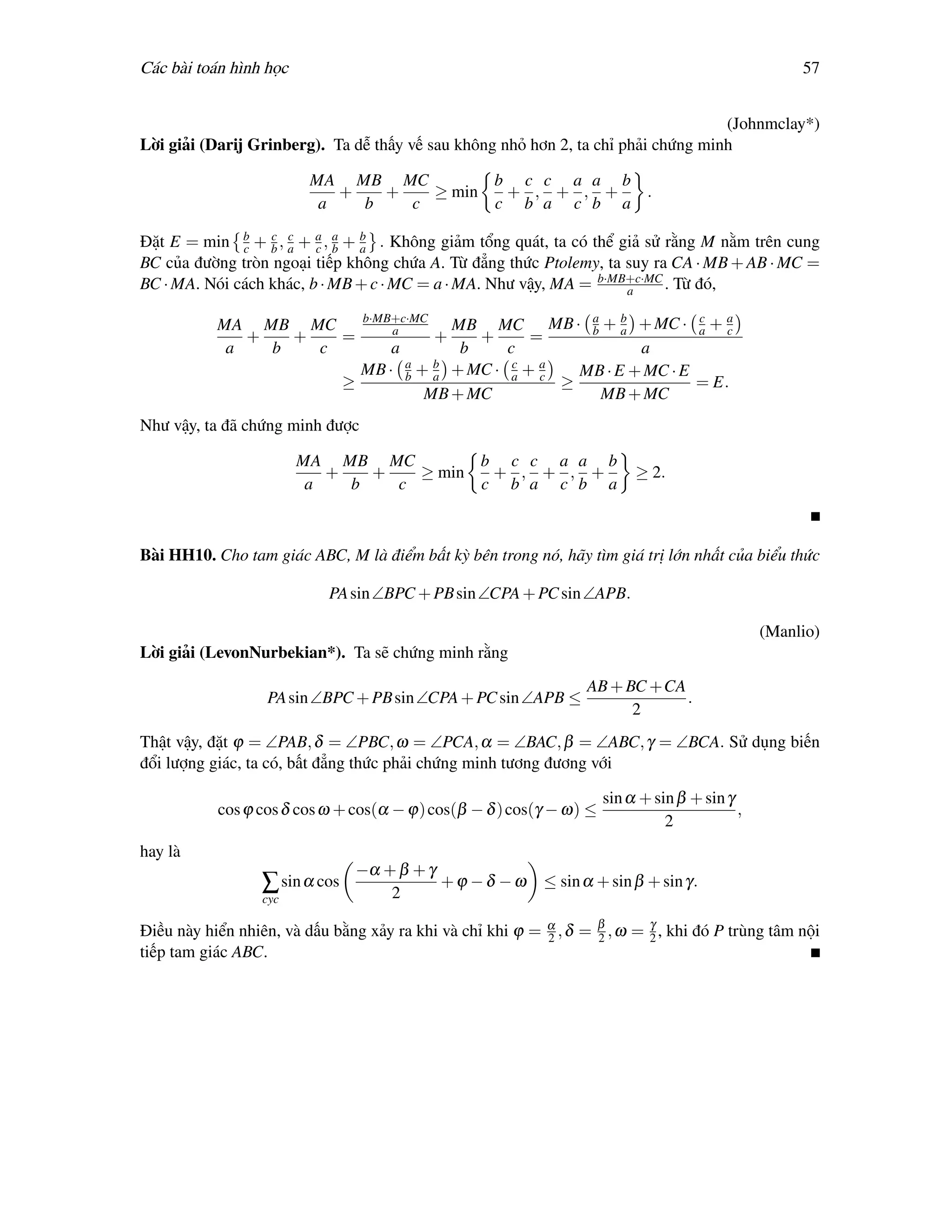 Các bài toán hình học                                                                               57


                                                                                   (Johnmclay*)
Lời giải (Darij Grinberg). Ta dễ thấy vế sau không nhỏ hơn 2, ta chỉ phải chứng minh

                         MA MB MC         b c c a a b
                            +   +   ≥ min  + , + , +  .
                          a   b   c       c b a c b a

Đặt E = min b + b , a + a , a + a . Không giảm tổng quát, ta có thể giả sử rằng M nằm trên cung
              c
                  c c
                         c b
                                b

BC của đường tròn ngoại tiếp không chứa A. Từ đẳng thức Ptolemy, ta suy ra CA · MB + AB · MC =
BC · MA. Nói cách khác, b · MB + c · MC = a · MA. Như vậy, MA = b·MB+c·MC . Từ đó,
                                                                     a

                                  b·MB+c·MC
           MA MB MC                   a      MB MC MB · a + a + MC · a + a
                                                             b
                                                                  b         c
                                                                                c
              +   +   =                       + +      =
            a   b   c                 a       b     c               a
                                  MB · a + a + MC · a + a
                                        b
                                           b         c
                                                        c   MB · E + MC · E
                                ≥                         ≥                 = E.
                                          MB + MC              MB + MC
Như vậy, ta đã chứng minh được

                        MA MB MC         b c c a a b
                           +   +   ≥ min  + , + , +                       ≥ 2.
                         a   b   c       c b a c b a



Bài HH10. Cho tam giác ABC, M là điểm bất kỳ bên trong nó, hãy tìm giá trị lớn nhất của biểu thức

                            PA sin ∠BPC + PB sin ∠CPA + PC sin ∠APB.

                                                                                               (Manlio)
Lời giải (LevonNurbekian*). Ta sẽ chứng minh rằng
                                                                  AB + BC +CA
                  PA sin ∠BPC + PB sin ∠CPA + PC sin ∠APB ≤                   .
                                                                        2
Thật vậy, đặt ϕ = ∠PAB, δ = ∠PBC, ω = ∠PCA, α = ∠BAC, β = ∠ABC, γ = ∠BCA. Sử dụng biến
đổi lượng giác, ta có, bất đẳng thức phải chứng minh tương đương với

                                                                     sin α + sin β + sin γ
           cos ϕ cos δ cos ω + cos(α − ϕ) cos(β − δ ) cos(γ − ω) ≤                         ,
                                                                               2
hay là
                                 −α + β + γ
                  ∑ sin α cos               +ϕ −δ −ω       ≤ sin α + sin β + sin γ.
                  cyc                2

Điều này hiển nhiên, và dấu bằng xảy ra khi và chỉ khi ϕ = α , δ = β , ω = 2 , khi đó P trùng tâm nội
                                                           2       2
                                                                           γ

tiếp tam giác ABC.
 
