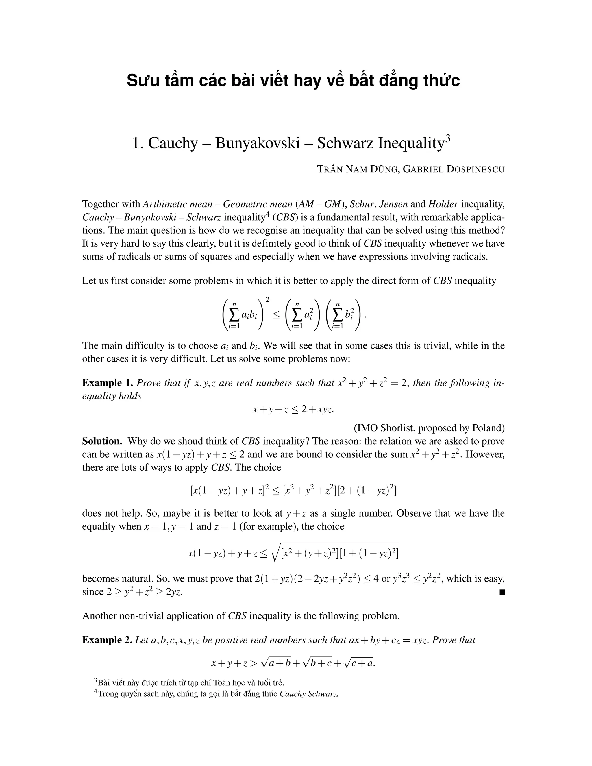 Sưu tầm các bài viết hay về bất đẳng thức


               1. Cauchy – Bunyakovski – Schwarz Inequality3
                                                                       TRẦN NAM DŨNG, GABRIEL DOSPINESCU


Together with Arthimetic mean – Geometric mean (AM – GM), Schur, Jensen and Holder inequality,
Cauchy – Bunyakovski – Schwarz inequality4 (CBS) is a fundamental result, with remarkable applica-
tions. The main question is how do we recognise an inequality that can be solved using this method?
It is very hard to say this clearly, but it is definitely good to think of CBS inequality whenever we have
sums of radicals or sums of squares and especially when we have expressions involving radicals.

Let us first consider some problems in which it is better to apply the direct form of CBS inequality
                                                     2
                                           n                    n          n
                                          ∑ ai bi        ≤      ∑ a2
                                                                   i       ∑ b2
                                                                              i    .
                                          i=1                  i=1        i=1

The main difficulty is to choose ai and bi . We will see that in some cases this is trivial, while in the
other cases it is very difficult. Let us solve some problems now:

Example 1. Prove that if x, y, z are real numbers such that x2 + y2 + z2 = 2, then the following in-
equality holds
                                         x + y + z ≤ 2 + xyz.
                                                                (IMO Shorlist, proposed by Poland)
Solution. Why do we shoud think of CBS inequality? The reason: the relation we are asked to prove
can be written as x(1 − yz) + y + z ≤ 2 and we are bound to consider the sum x2 + y2 + z2 . However,
there are lots of ways to apply CBS. The choice

                                [x(1 − yz) + y + z]2 ≤ [x2 + y2 + z2 ][2 + (1 − yz)2 ]

does not help. So, maybe it is better to look at y + z as a single number. Observe that we have the
equality when x = 1, y = 1 and z = 1 (for example), the choice

                               x(1 − yz) + y + z ≤           [x2 + (y + z)2 ][1 + (1 − yz)2 ]

becomes natural. So, we must prove that 2(1 + yz)(2 − 2yz + y2 z2 ) ≤ 4 or y3 z3 ≤ y2 z2 , which is easy,
since 2 ≥ y2 + z2 ≥ 2yz.

Another non-trivial application of CBS inequality is the following problem.

Example 2. Let a, b, c, x, y, z be positive real numbers such that ax + by + cz = xyz. Prove that
                                              √        √         √
                                  x + y + z > a + b + b + c + c + a.
  3 Bài   viết này được trích từ tạp chí Toán học và tuổi trẻ.
  4 Trong    quyển sách này, chúng ta gọi là bất đẳng thức Cauchy Schwarz.
 