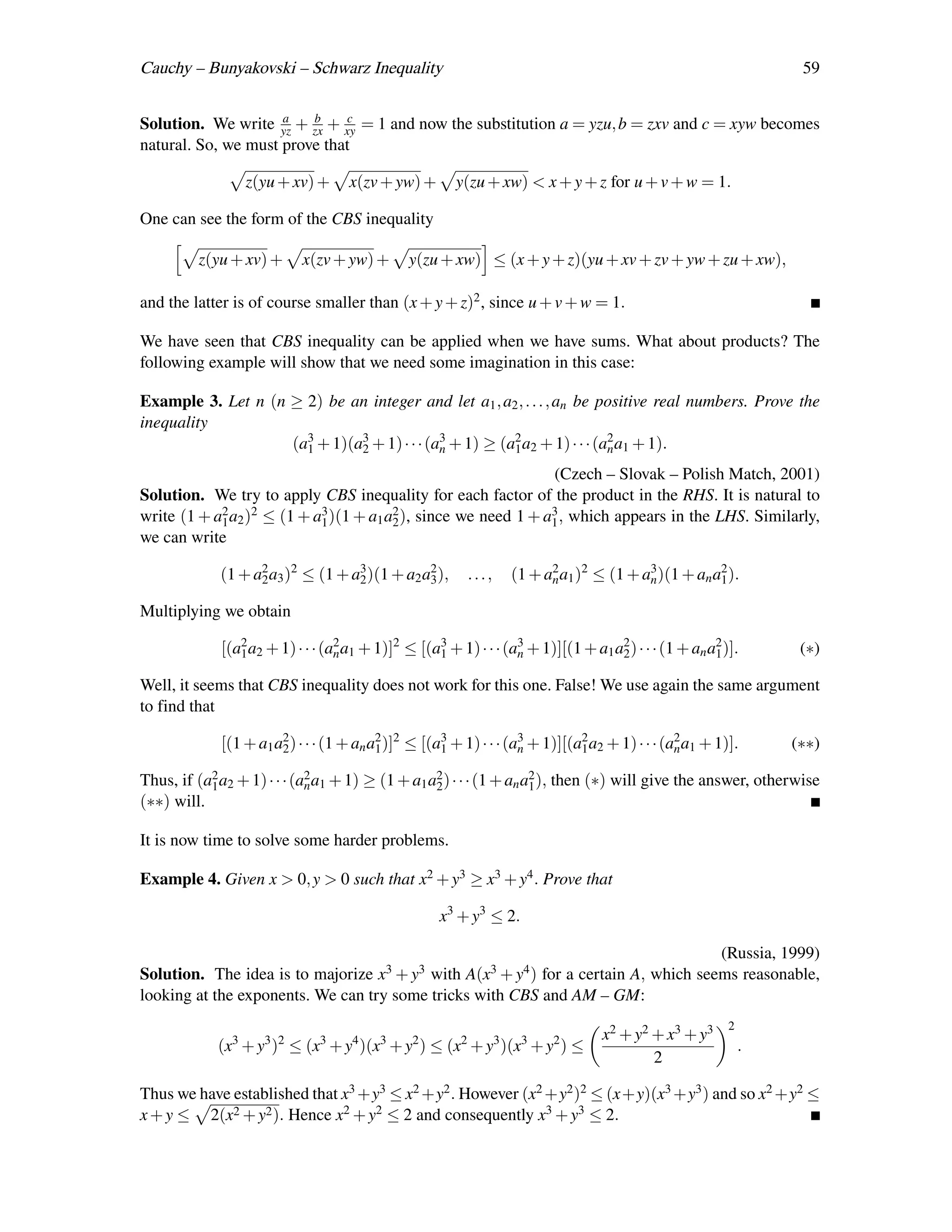 Cauchy – Bunyakovski – Schwarz Inequality                                                                         59

                     a   b    c
Solution. We write yz + zx + xy = 1 and now the substitution a = yzu, b = zxv and c = xyw becomes
natural. So, we must prove that

                 z(yu + xv) +       x(zv + yw) +       y(zu + xw) < x + y + z for u + v + w = 1.

One can see the form of the CBS inequality

         z(yu + xv) +      x(zv + yw) +        y(zu + xw) ≤ (x + y + z)(yu + xv + zv + yw + zu + xw),

and the latter is of course smaller than (x + y + z)2 , since u + v + w = 1.

We have seen that CBS inequality can be applied when we have sums. What about products? The
following example will show that we need some imagination in this case:

Example 3. Let n (n ≥ 2) be an integer and let a1 , a2 , . . . , an be positive real numbers. Prove the
inequality
                    (a3 + 1)(a3 + 1) · · · (a3 + 1) ≥ (a2 a2 + 1) · · · (a2 a1 + 1).
                      1       2              n          1                 n

                                                                (Czech – Slovak – Polish Match, 2001)
Solution. We try to apply CBS inequality for each factor of the product in the RHS. It is natural to
write (1 + a2 a2 )2 ≤ (1 + a3 )(1 + a1 a2 ), since we need 1 + a3 , which appears in the LHS. Similarly,
            1               1           2                       1
we can write

             (1 + a2 a3 )2 ≤ (1 + a3 )(1 + a2 a2 ),
                   2               2           3         ...,    (1 + a2 a1 )2 ≤ (1 + a3 )(1 + an a2 ).
                                                                       n               n           1

Multiplying we obtain

             [(a2 a2 + 1) · · · (a2 a1 + 1)]2 ≤ [(a3 + 1) · · · (a3 + 1)][(1 + a1 a2 ) · · · (1 + an a2 )].
                1                 n                1              n                2                  1           (∗)

Well, it seems that CBS inequality does not work for this one. False! We use again the same argument
to find that

             [(1 + a1 a2 ) · · · (1 + an a2 )]2 ≤ [(a3 + 1) · · · (a3 + 1)][(a2 a2 + 1) · · · (a2 a1 + 1)].
                       2                  1          1              n         1                 n                (∗∗)

Thus, if (a2 a2 + 1) · · · (a2 a1 + 1) ≥ (1 + a1 a2 ) · · · (1 + an a2 ), then (∗) will give the answer, otherwise
           1                 n                    2                  1
(∗∗) will.

It is now time to solve some harder problems.

Example 4. Given x > 0, y > 0 such that x2 + y3 ≥ x3 + y4 . Prove that

                                                    x3 + y3 ≤ 2.

                                                                                    (Russia, 1999)
Solution. The idea is to majorize        x3 + y3
                                          with           A(x3 + y4 )
                                                          for a certain A, which seems reasonable,
looking at the exponents. We can try some tricks with CBS and AM – GM:
                                                                                                         2
                                                                                  x2 + y2 + x3 + y3
             (x3 + y3 )2 ≤ (x3 + y4 )(x3 + y2 ) ≤ (x2 + y3 )(x3 + y2 ) ≤                                     .
                                                                                          2

Thus we have established that x3 +y3 ≤ x2 +y2 . However (x2 +y2 )2 ≤ (x+y)(x3 +y3 ) and so x2 +y2 ≤
x + y ≤ 2(x2 + y2 ). Hence x2 + y2 ≤ 2 and consequently x3 + y3 ≤ 2.
 