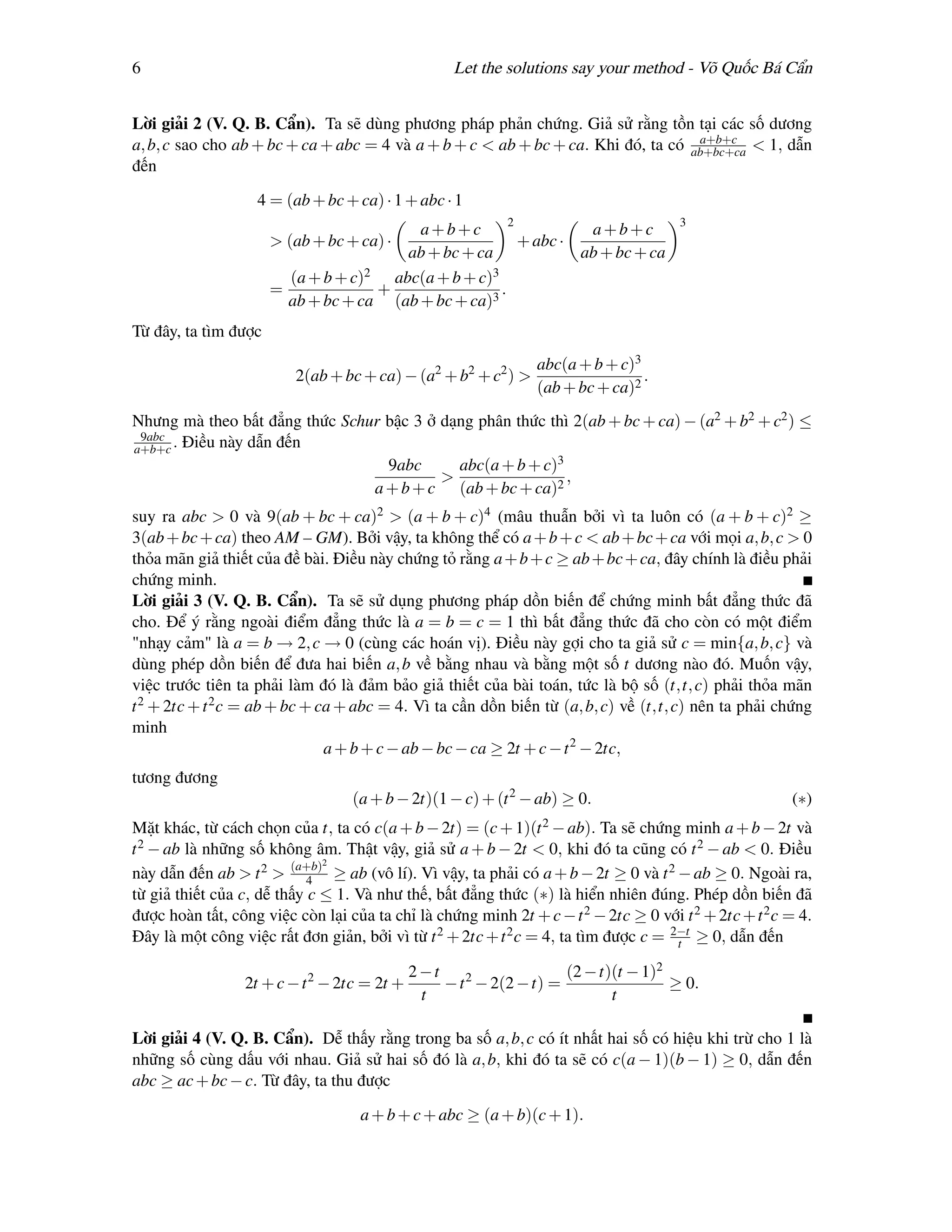 6                                                  Let the solutions say your method - Võ Quốc Bá Cẩn


Lời giải 2 (V. Q. B. Cẩn). Ta sẽ dùng phương pháp phản chứng. Giả sử rằng tồn tại các số dương
                                                                                   a+b+c
a, b, c sao cho ab + bc + ca + abc = 4 và a + b + c < ab + bc + ca. Khi đó, ta có ab+bc+ca < 1, dẫn
đến

                   4 = (ab + bc + ca) · 1 + abc · 1
                                                         2                            3
                                          a+b+c                     a+b+c
                      > (ab + bc + ca) ·                   + abc ·
                                         ab + bc + ca              ab + bc + ca
                        (a + b + c)2   abc(a + b + c)3
                      =              +                 .
                        ab + bc + ca (ab + bc + ca)3
Từ đây, ta tìm được
                                                                abc(a + b + c)3
                         2(ab + bc + ca) − (a2 + b2 + c2 ) >                    .
                                                                (ab + bc + ca)2
Nhưng mà theo bất đẳng thức Schur bậc 3 ở dạng phân thức thì 2(ab + bc + ca) − (a2 + b2 + c2 ) ≤
 9abc
a+b+c . Điều này dẫn đến
                                  9abc      abc(a + b + c)3
                                          >                 ,
                                a + b + c (ab + bc + ca)2
suy ra abc > 0 và 9(ab + bc + ca)2 > (a + b + c)4 (mâu thuẫn bởi vì ta luôn có (a + b + c)2 ≥
3(ab + bc + ca) theo AM – GM). Bởi vậy, ta không thể có a + b + c < ab + bc + ca với mọi a, b, c > 0
thỏa mãn giả thiết của đề bài. Điều này chứng tỏ rằng a + b + c ≥ ab + bc + ca, đây chính là điều phải
chứng minh.
Lời giải 3 (V. Q. B. Cẩn). Ta sẽ sử dụng phương pháp dồn biến để chứng minh bất đẳng thức đã
cho. Để ý rằng ngoài điểm đẳng thức là a = b = c = 1 thì bất đẳng thức đã cho còn có một điểm
"nhạy cảm" là a = b → 2, c → 0 (cùng các hoán vị). Điều này gợi cho ta giả sử c = min{a, b, c} và
dùng phép dồn biến để đưa hai biến a, b về bằng nhau và bằng một số t dương nào đó. Muốn vậy,
việc trước tiên ta phải làm đó là đảm bảo giả thiết của bài toán, tức là bộ số (t,t, c) phải thỏa mãn
t 2 + 2tc + t 2 c = ab + bc + ca + abc = 4. Vì ta cần dồn biến từ (a, b, c) về (t,t, c) nên ta phải chứng
minh
                               a + b + c − ab − bc − ca ≥ 2t + c − t 2 − 2tc,
tương đương
                                  (a + b − 2t)(1 − c) + (t 2 − ab) ≥ 0.                                (∗)
Mặt khác, từ cách chọn của t, ta có c(a + b − 2t) =     (c + 1)(t 2 − ab).Ta sẽ chứng minh a + b − 2t và
t 2 − ab là những số không âm. Thật vậy, giả sử a + b − 2t < 0, khi đó ta cũng có t 2 − ab < 0. Điều
                              2
này dẫn đến ab > t 2 > (a+b) ≥ ab (vô lí). Vì vậy, ta phải có a + b − 2t ≥ 0 và t 2 − ab ≥ 0. Ngoài ra,
                            4
từ giả thiết của c, dễ thấy c ≤ 1. Và như thế, bất đẳng thức (∗) là hiển nhiên đúng. Phép dồn biến đã
được hoàn tất, công việc còn lại của ta chỉ là chứng minh 2t + c − t 2 − 2tc ≥ 0 với t 2 + 2tc + t 2 c = 4.
Đây là một công việc rất đơn giản, bởi vì từ t 2 + 2tc + t 2 c = 4, ta tìm được c = 2−t ≥ 0, dẫn đến
                                                                                     t

                                             2−t                    (2 − t)(t − 1)2
                 2t + c − t 2 − 2tc = 2t +       − t 2 − 2(2 − t) =                 ≥ 0.
                                              t                            t

Lời giải 4 (V. Q. B. Cẩn). Dễ thấy rằng trong ba số a, b, c có ít nhất hai số có hiệu khi trừ cho 1 là
những số cùng dấu với nhau. Giả sử hai số đó là a, b, khi đó ta sẽ có c(a − 1)(b − 1) ≥ 0, dẫn đến
abc ≥ ac + bc − c. Từ đây, ta thu được

                                   a + b + c + abc ≥ (a + b)(c + 1).
 