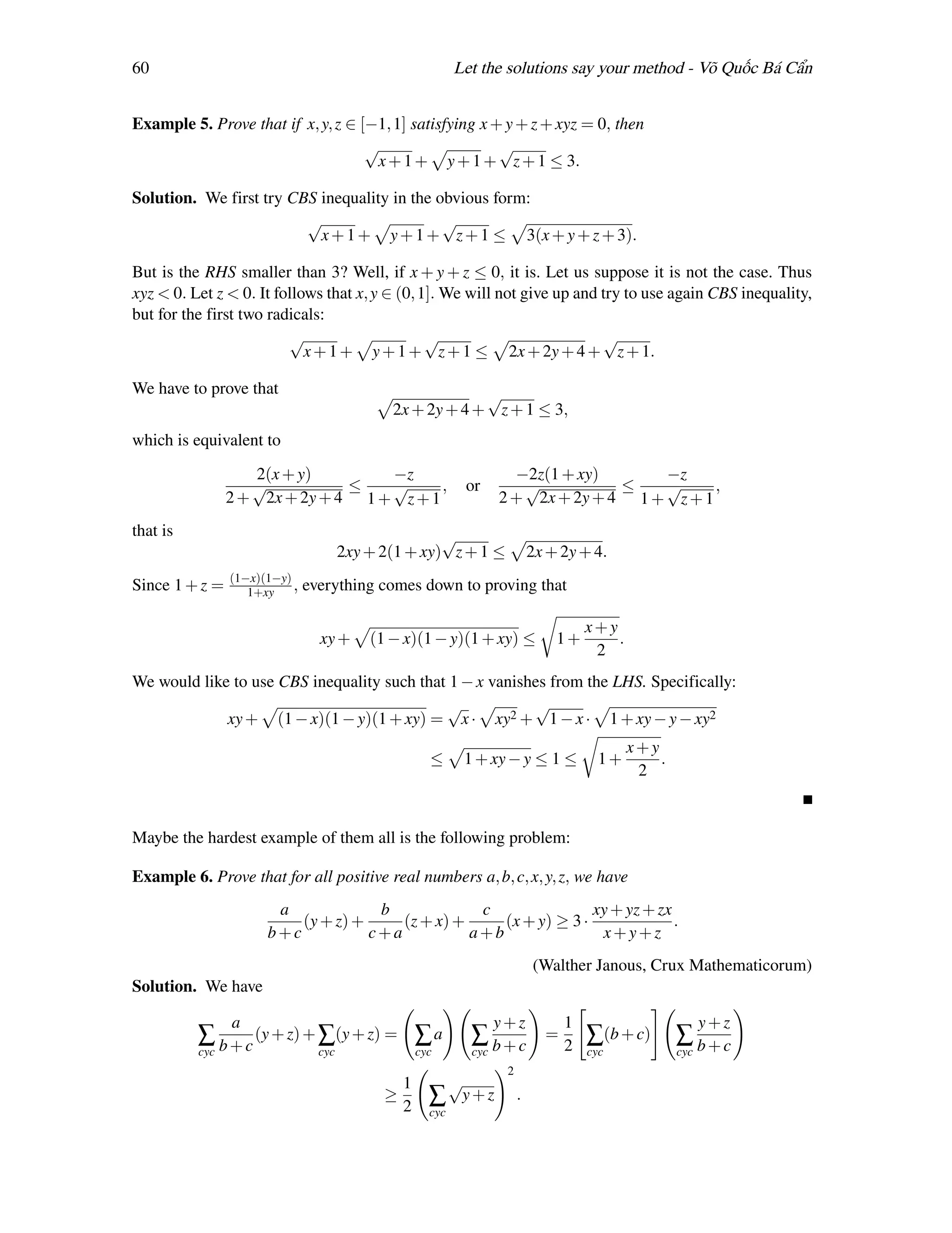 60                                                           Let the solutions say your method - Võ Quốc Bá Cẩn


Example 5. Prove that if x, y, z ∈ [−1, 1] satisfying x + y + z + xyz = 0, then
                                    √                    √
                                     x + 1 + y + 1 + z + 1 ≤ 3.

Solution. We first try CBS inequality in the obvious form:
                         √                    √
                           x + 1 + y + 1 + z + 1 ≤ 3(x + y + z + 3).

But is the RHS smaller than 3? Well, if x + y + z ≤ 0, it is. Let us suppose it is not the case. Thus
xyz < 0. Let z < 0. It follows that x, y ∈ (0, 1]. We will not give up and try to use again CBS inequality,
but for the first two radicals:
                         √                      √                          √
                            x + 1 + y + 1 + z + 1 ≤ 2x + 2y + 4 + z + 1.

We have to prove that                                      √
                                              2x + 2y + 4 + z + 1 ≤ 3,
which is equivalent to
                   2(x + y)        −z                                  −2z(1 + xy)      −z
                   √           ≤   √      ,                   or        √           ≤   √      ,
                2 + 2x + 2y + 4 1 + z + 1                            2 + 2x + 2y + 4 1 + z + 1
that is                                               √
                                       2xy + 2(1 + xy) z + 1 ≤                2x + 2y + 4.
                (1−x)(1−y)
Since 1 + z =      1+xy    ,   everything comes down to proving that

                                                                                        x+y
                                 xy +      (1 − x)(1 − y)(1 + xy) ≤               1+        .
                                                                                         2
We would like to use CBS inequality such that 1 − x vanishes from the LHS. Specifically:
                                             √            √
             xy + (1 − x)(1 − y)(1 + xy) = x · xy2 + 1 − x · 1 + xy − y − xy2
                                                                                                x+y
                                                       ≤      1 + xy − y ≤ 1 ≤            1+        .
                                                                                                 2


Maybe the hardest example of them all is the following problem:

Example 6. Prove that for all positive real numbers a, b, c, x, y, z, we have
                       a             b             c                xy + yz + zx
                          (y + z) +     (z + x) +     (x + y) ≥ 3 ·              .
                      b+c           c+a           a+b                x+y+z
                                                                              (Walther Janous, Crux Mathematicorum)
Solution. We have

                a                                                    y+z            1                         y+z
          ∑ b + c (y + z) + ∑(y + z) = ∑ a                     ∑ b+c            =
                                                                                    2   ∑(b + c)        ∑ b+c
          cyc                    cyc                 cyc       cyc                      cyc             cyc
                                                                      2
                                                 1           √
                                             ≥         ∑      y+z         .
                                                 2     cyc
 
