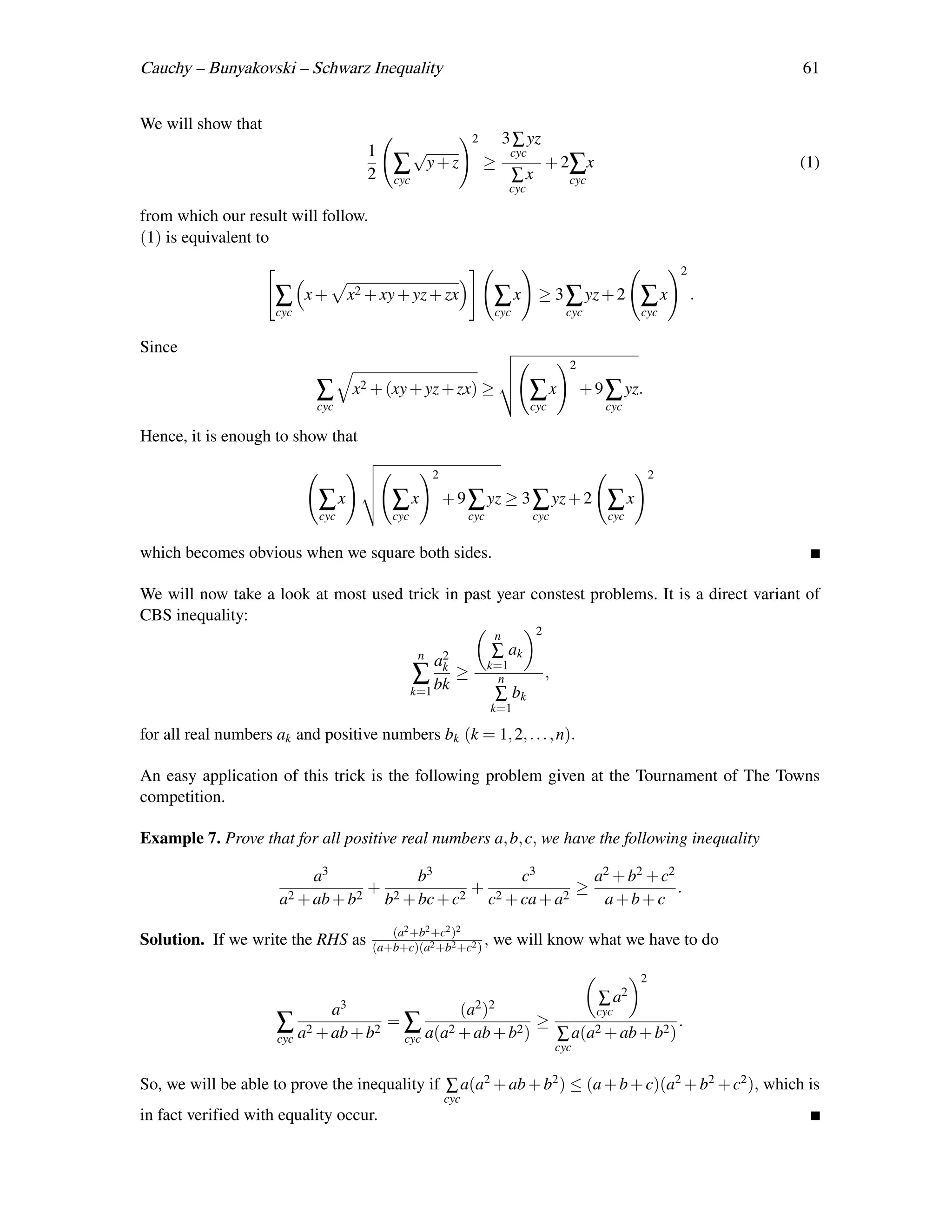 Cauchy – Bunyakovski – Schwarz Inequality                                                                                  61


We will show that
                                                               2           3 ∑ yz
                                     1    √                                 cyc
                                         ∑ y+z                     ≥                   + 2∑x                               (1)
                                     2   cyc                                ∑x               cyc
                                                                            cyc

from which our result will follow.
(1) is equivalent to
                                                                                                                   2

                     ∑     x+     x2 + xy + yz + zx                  ∑x            ≥ 3 ∑ yz + 2            ∑x          .
                     cyc                                              cyc                    cyc           cyc

Since
                                                                                             2

                            ∑     x2 + (xy + yz + zx)              ≥              ∑x             + 9 ∑ yz.
                            cyc                                                   cyc               cyc

Hence, it is enough to show that

                                                     2                                                         2

                            ∑x           ∑x              + 9 ∑ yz ≥ 3 ∑ yz + 2                      ∑x
                            cyc          cyc                   cyc                cyc                cyc


which becomes obvious when we square both sides.

We will now take a look at most used trick in past year constest problems. It is a direct variant of
CBS inequality:
                                                                       n           2
                                                n                    ∑ ak
                                                     a2
                                                      k              k=1
                                               ∑ bk ≥                  n               ,
                                               k=1                     ∑ bk
                                                                     k=1

for all real numbers ak and positive numbers bk (k = 1, 2, . . . , n).

An easy application of this trick is the following problem given at the Tournament of The Towns
competition.

Example 7. Prove that for all positive real numbers a, b, c, we have the following inequality

                           a3          b3          c3        a2 + b2 + c2
                                  + 2         + 2          ≥              .
                      a2 + ab + b2 b + bc + c2 c + ca + a2    a+b+c
                                        (a2 +b2 +c2 )2
Solution. If we write the RHS as     (a+b+c)(a2 +b2 +c2 )
                                                          ,          we will know what we have to do

                                                                                                           2
                                                                ∑                                    a2
                            a3                (a2 )2           cyc
                     ∑ a2 + ab + b2 =∑      2        2
                                                        ≥                    .
                     cyc             cyc a(a + ab + b )   ∑ a(a2 + ab + b2 )
                                                                                           cyc


So, we will be able to prove the inequality if ∑ a(a2 + ab + b2 ) ≤ (a + b + c)(a2 + b2 + c2 ), which is
                                                         cyc
in fact verified with equality occur.
 