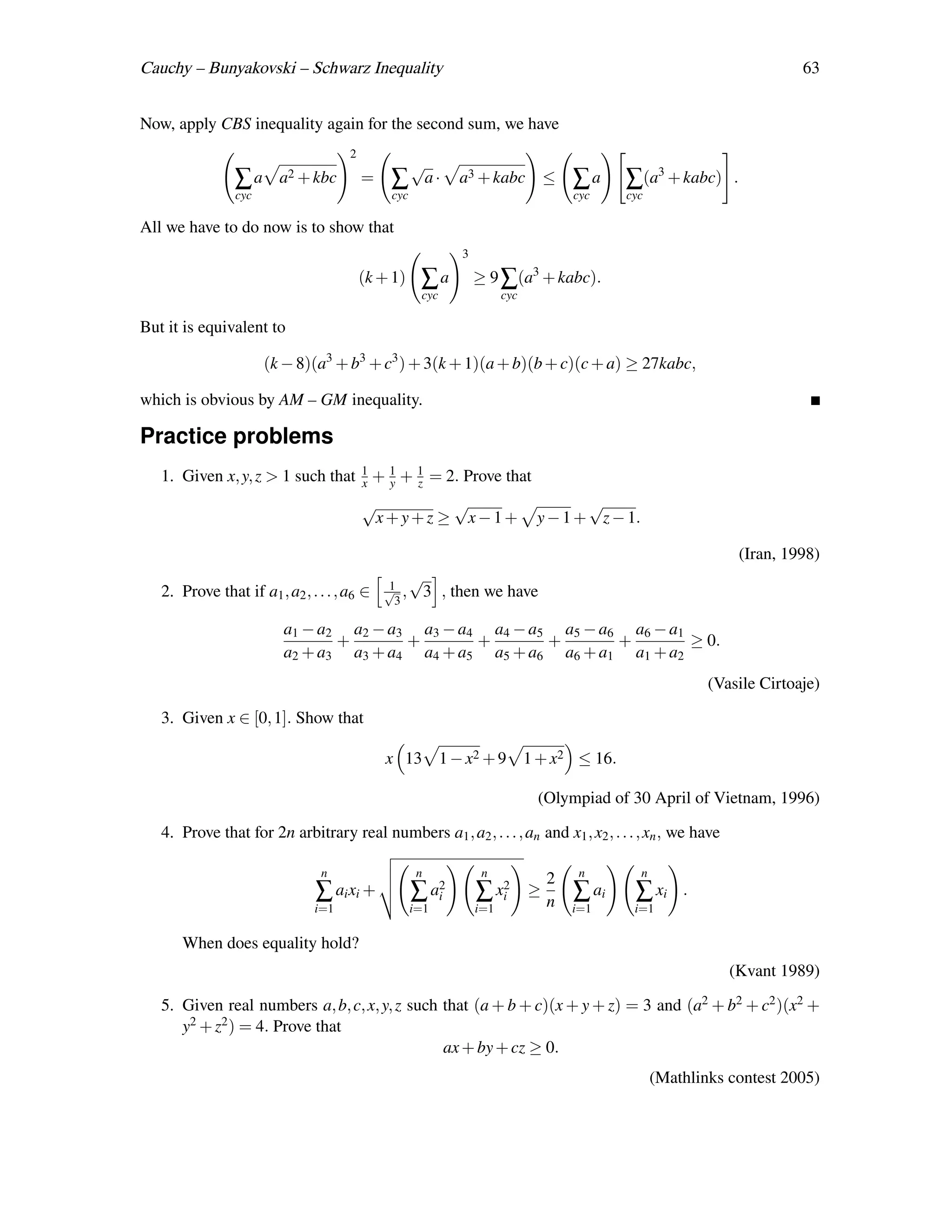 Cauchy – Bunyakovski – Schwarz Inequality                                                                                   63


Now, apply CBS inequality again for the second sum, we have
                                      2
                                                     √
                ∑a       a2 + kbc         =    ∑          a·   a3 + kabc           ≤   ∑a     ∑(a3 + kabc)     .
                cyc                            cyc                                     cyc    cyc

All we have to do now is to show that
                                                               3

                                          (k + 1)     ∑a           ≥ 9 ∑(a3 + kabc).
                                                      cyc                cyc

But it is equivalent to

                      (k − 8)(a3 + b3 + c3 ) + 3(k + 1)(a + b)(b + c)(c + a) ≥ 27kabc,

which is obvious by AM – GM inequality.

Practice problems
   1. Given x, y, z > 1 such that 1 + 1 + 1 = 2. Prove that
                                  x   y   z
                                          √                    √                      √
                                              x+y+z ≥              x−1+        y − 1 + z − 1.

                                                                                                                   (Iran, 1998)
                                               1
                                                     √
   2. Prove that if a1 , a2 , . . . , a6 ∈    √ ,
                                                3
                                                      3 , then we have

                         a1 − a2 a2 − a3 a3 − a4 a4 − a5 a5 − a6 a6 − a1
                                +       +       +       +       +        ≥ 0.
                         a2 + a3 a3 + a4 a4 + a5 a5 + a6 a6 + a1 a1 + a2
                                                                                                            (Vasile Cirtoaje)

   3. Given x ∈ [0, 1]. Show that

                                              x 13 1 − x2 + 9 1 + x2 ≤ 16.

                                                                               (Olympiad of 30 April of Vietnam, 1996)

   4. Prove that for 2n arbitrary real numbers a1 , a2 , . . . , an and x1 , x2 , . . . , xn , we have

                                n                     n             n                   n       n
                                                                                   2
                               ∑ ai xi +             ∑ a2
                                                        i          ∑ xi2       ≥
                                                                                   n   ∑ ai    ∑ xi     .
                               i=1                   i=1           i=1                 i=1     i=1

      When does equality hold?
                                                                                                               (Kvant 1989)

   5. Given real numbers a, b, c, x, y, z such that (a + b + c)(x + y + z) = 3 and (a2 + b2 + c2 )(x2 +
      y2 + z2 ) = 4. Prove that
                                               ax + by + cz ≥ 0.
                                                                                                    (Mathlinks contest 2005)
 