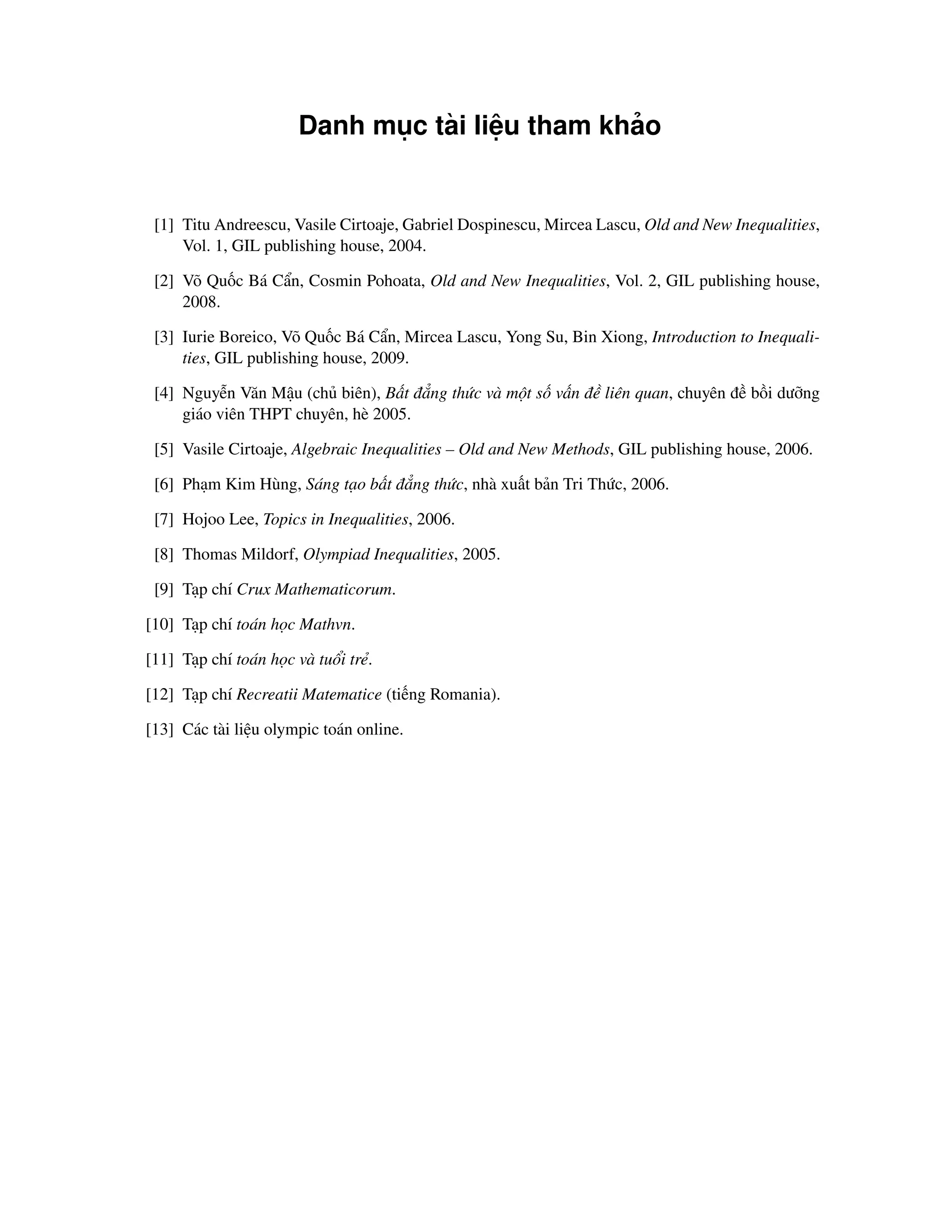 Danh mục tài liệu tham khảo


 [1] Titu Andreescu, Vasile Cirtoaje, Gabriel Dospinescu, Mircea Lascu, Old and New Inequalities,
     Vol. 1, GIL publishing house, 2004.

 [2] Võ Quốc Bá Cẩn, Cosmin Pohoata, Old and New Inequalities, Vol. 2, GIL publishing house,
     2008.

 [3] Iurie Boreico, Võ Quốc Bá Cẩn, Mircea Lascu, Yong Su, Bin Xiong, Introduction to Inequali-
     ties, GIL publishing house, 2009.

 [4] Nguyễn Văn Mậu (chủ biên), Bất đẳng thức và một số vấn đề liên quan, chuyên đề bồi dưỡng
     giáo viên THPT chuyên, hè 2005.

 [5] Vasile Cirtoaje, Algebraic Inequalities – Old and New Methods, GIL publishing house, 2006.

 [6] Phạm Kim Hùng, Sáng tạo bất đẳng thức, nhà xuất bản Tri Thức, 2006.

 [7] Hojoo Lee, Topics in Inequalities, 2006.

 [8] Thomas Mildorf, Olympiad Inequalities, 2005.

 [9] Tạp chí Crux Mathematicorum.

[10] Tạp chí toán học Mathvn.

[11] Tạp chí toán học và tuổi trẻ.

[12] Tạp chí Recreatii Matematice (tiếng Romania).

[13] Các tài liệu olympic toán online.
 