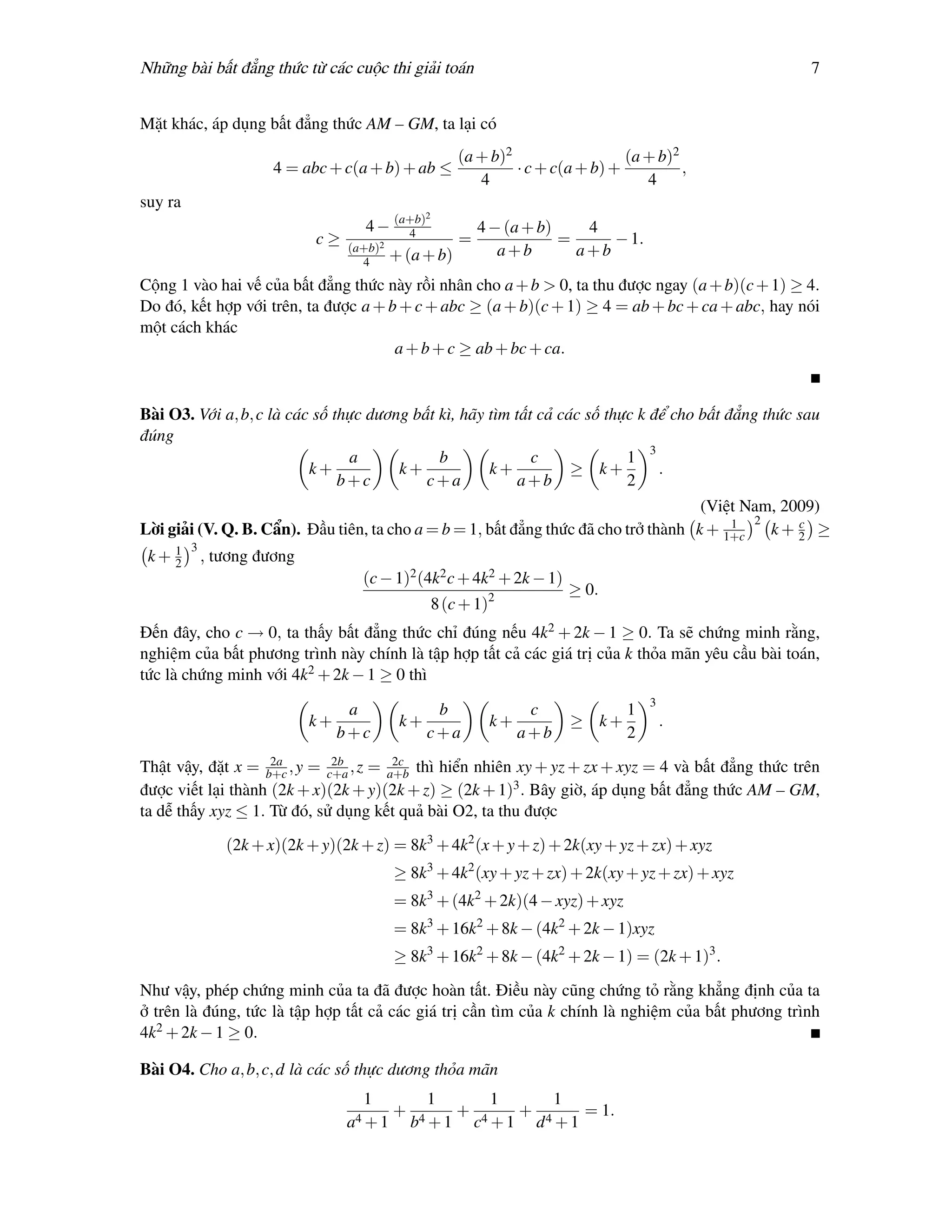 Những bài bất đẳng thức từ các cuộc thi giải toán                                                      7


Mặt khác, áp dụng bất đẳng thức AM – GM, ta lại có
                                                          (a + b)2                  (a + b)2
                       4 = abc + c(a + b) + ab ≤                   · c + c(a + b) +          ,
                                                             4                         4
suy ra
                                                  2
                                     4 − (a+b)
                                           4                  4 − (a + b)    4
                             c≥    (a+b)2
                                                          =               =     − 1.
                                            + (a + b)            a+b        a+b
                                     4
Cộng 1 vào hai vế của bất đẳng thức này rồi nhân cho a + b > 0, ta thu được ngay (a + b)(c + 1) ≥ 4.
Do đó, kết hợp với trên, ta được a + b + c + abc ≥ (a + b)(c + 1) ≥ 4 = ab + bc + ca + abc, hay nói
một cách khác
                                      a + b + c ≥ ab + bc + ca.


Bài O3. Với a, b, c là các số thực dương bất kì, hãy tìm tất cả các số thực k để cho bất đẳng thức sau
đúng
                                a            b              c             1 3
                          k+           k+            k+           ≥ k+         .
                               b+c         c+a            a+b             2
                                                                                     (Việt Nam, 2009)
                                                                                         1 2      c
Lời giải (V. Q. B. Cẩn). Đầu tiên, ta cho a = b = 1, bất đẳng thức đã cho trở thành k + 1+c   k+ 2 ≥
         3
 k+ 1
    2        , tương đương
                                     (c − 1)2 (4k2 c + 4k2 + 2k − 1)
                                                                                 ≥ 0.
                                                      8 (c + 1)2
Đến đây, cho c → 0, ta thấy bất đẳng thức chỉ đúng nếu 4k2 + 2k − 1 ≥ 0. Ta sẽ chứng minh rằng,
nghiệm của bất phương trình này chính là tập hợp tất cả các giá trị của k thỏa mãn yêu cầu bài toán,
tức là chứng minh với 4k2 + 2k − 1 ≥ 0 thì
                                                                                               3
                                   a               b                    c                  1
                             k+              k+                 k+               ≥ k+              .
                                  b+c             c+a                  a+b                 2
                    2a       2b        2c
Thật vậy, đặt x = b+c , y = c+a , z = a+b thì hiển nhiên xy + yz + zx + xyz = 4 và bất đẳng thức trên
được viết lại thành (2k + x)(2k + y)(2k + z) ≥ (2k + 1)3 . Bây giờ, áp dụng bất đẳng thức AM – GM,
ta dễ thấy xyz ≤ 1. Từ đó, sử dụng kết quả bài O2, ta thu được

                (2k + x)(2k + y)(2k + z) = 8k3 + 4k2 (x + y + z) + 2k(xy + yz + zx) + xyz
                                            ≥ 8k3 + 4k2 (xy + yz + zx) + 2k(xy + yz + zx) + xyz
                                            = 8k3 + (4k2 + 2k)(4 − xyz) + xyz
                                            = 8k3 + 16k2 + 8k − (4k2 + 2k − 1)xyz
                                            ≥ 8k3 + 16k2 + 8k − (4k2 + 2k − 1) = (2k + 1)3 .

Như vậy, phép chứng minh của ta đã được hoàn tất. Điều này cũng chứng tỏ rằng khẳng định của ta
ở trên là đúng, tức là tập hợp tất cả các giá trị cần tìm của k chính là nghiệm của bất phương trình
4k2 + 2k − 1 ≥ 0.

Bài O4. Cho a, b, c, d là các số thực dương thỏa mãn
                                     1            1             1            1
                                            +             +            +            = 1.
                                  a4 + 1        b4 + 1        c4 + 1       d4 + 1
 