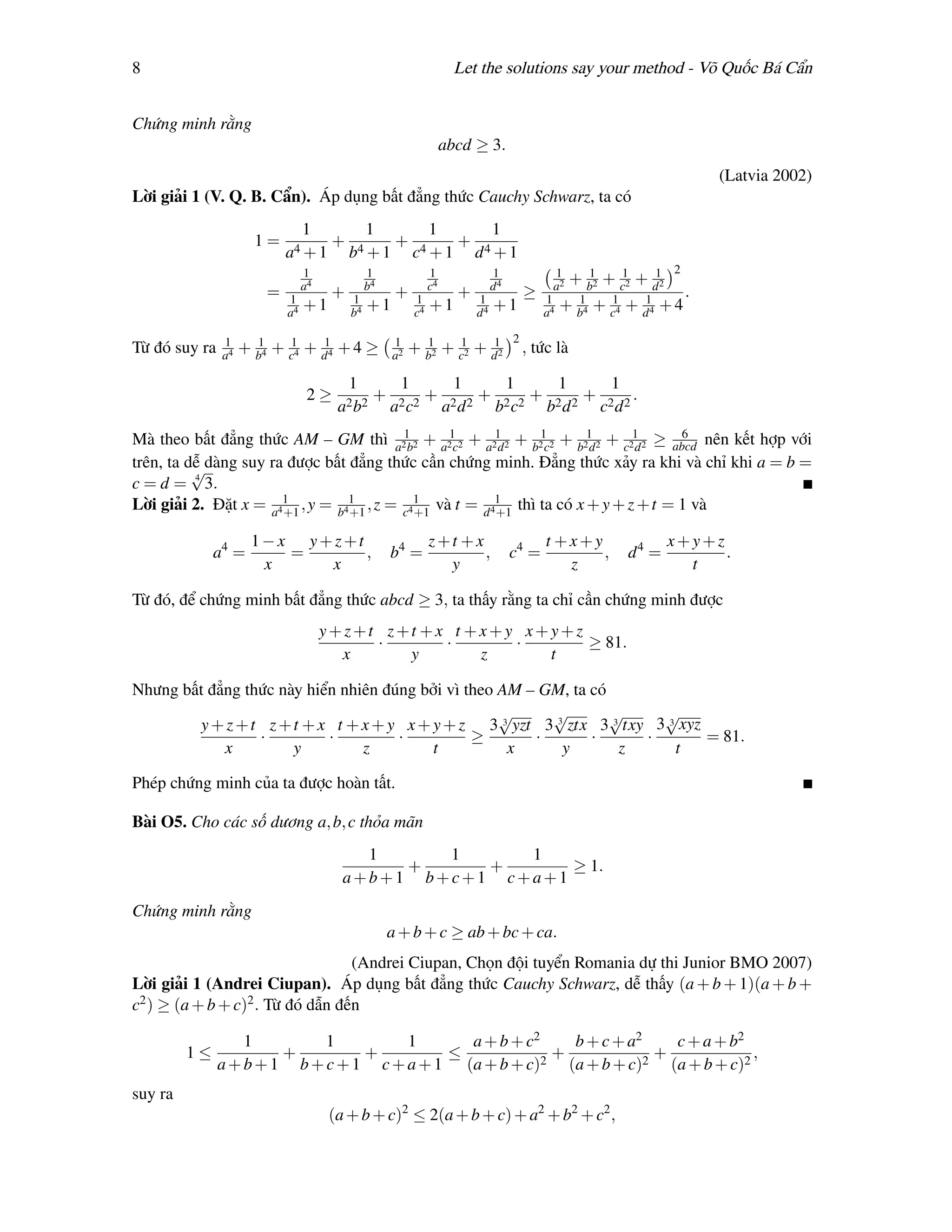 8                                                                      Let the solutions say your method - Võ Quốc Bá Cẩn


Chứng minh rằng
                                                                     abcd ≥ 3.
                                                                                                                                     (Latvia 2002)
Lời giải 1 (V. Q. B. Cẩn). Áp dụng bất đẳng thức Cauchy Schwarz, ta có
                                 1              1               1                  1
                      1=               +              +                 +
                            a4 + 1         b4 + 1          c4 + 1             d4 + 1
                                 1              1               1                  1              1                          2
                                 a4             b4              c4                 d4             a2
                                                                                                          + b2 + c12 + d12
                                                                                                            1
                        =   1
                                       +   1
                                                      +    1
                                                                        +     1
                                                                                            ≥    1
                                                                                                                                 .
                            a4
                                 +1        b4
                                                +1         c4
                                                                +1            d4
                                                                                   +1            a4
                                                                                                      + b4 + c14 + d14 + 4
                                                                                                        1


               1                                                                        2
Từ đó suy ra   a4
                    + b4 + c14 + d14 + 4 ≥
                      1                              1
                                                     a2
                                                          + b2 + c12 + d12
                                                            1
                                                                                            , tức là

                                           1           1               1                1             1           1
                                  2≥             +              +             +              +              +            .
                                       a2 b2         a2 c2           a2 d 2        b2 c2         b2 d 2         c2 d 2
Mà theo bất đẳng thức AM – GM thì a21b2 + a21c2 + a21 2 + b21c2 + b21 2 + c21 2 ≥ abcd nên kết hợp với
                                                      d             d       d
                                                                                   6

trên, ta dễ dàng suy ra được bất đẳng thức cần chứng minh. Đẳng thức xảy ra khi và chỉ khi a = b =
          √
c = d = 4 3.
Lời giải 2. Đặt x = a41 , y = b41 , z = c41 và t = d 41 thì ta có x + y + z + t = 1 và
                       +1        +1       +1          +1

                      1−x y+z+t                                 z+t +x                           t +x+y                      x+y+z
              a4 =       =      ,                    b4 =              ,                c4 =            ,             d4 =         .
                       x    x                                     y                                 z                          t

Từ đó, để chứng minh bất đẳng thức abcd ≥ 3, ta thấy rằng ta chỉ cần chứng minh được
                                      y+z+t z+t +x t +x+y x+y+z
                                           ·      ·      ·      ≥ 81.
                                        x     y       z     t

Nhưng bất đẳng thức này hiển nhiên đúng bởi vì theo AM – GM, ta có
                                                    √     √        √     √
        y + z + t z + t + x t + x + y x + y + z 3 3 yzt 3 3 ztx 3 3 txy 3 3 xyz
                 ·         ·         ·          ≥       ·       ·      ·        = 81.
            x         y         z         t          x     y        z      t

Phép chứng minh của ta được hoàn tất.

Bài O5. Cho các số dương a, b, c thỏa mãn
                                          1     1     1
                                             +     +      ≥ 1.
                                        a+b+1 b+c+1 c+a+1
Chứng minh rằng
                                                     a + b + c ≥ ab + bc + ca.
                                  (Andrei Ciupan, Chọn đội tuyển Romania dự thi Junior BMO 2007)
Lời giải 1 (Andrei Ciupan). Áp dụng bất đẳng thức Cauchy Schwarz, dễ thấy (a + b + 1)(a + b +
c2 ) ≥ (a + b + c)2 . Từ đó dẫn đến

                   1         1         1      a + b + c2   b + c + a2   c + a + b2
         1≤             +         +         ≤            +            +             ,
               a + b + 1 b + c + 1 c + a + 1 (a + b + c)2 (a + b + c)2 (a + b + c)2
suy ra
                                      (a + b + c)2 ≤ 2(a + b + c) + a2 + b2 + c2 ,
 