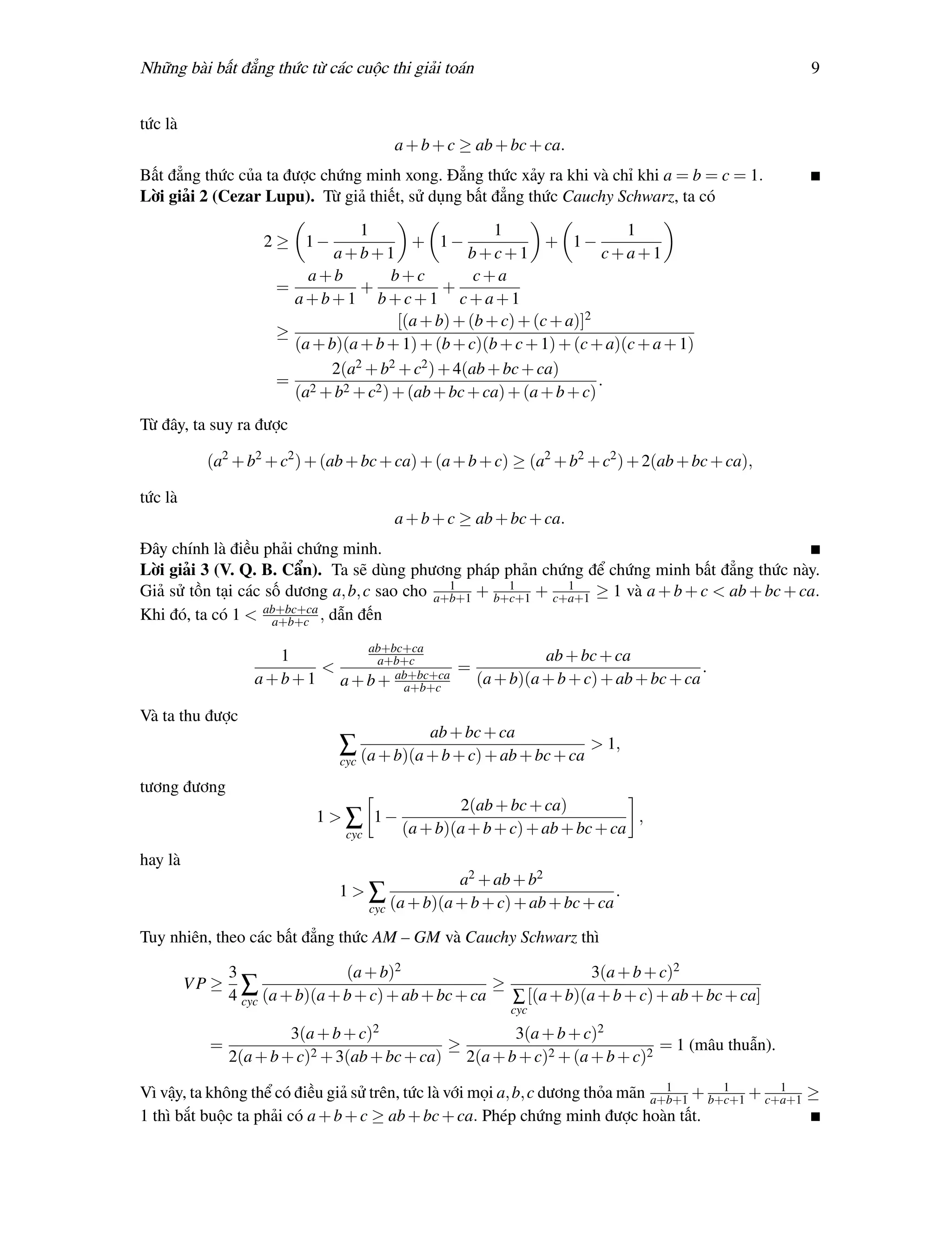 Những bài bất đẳng thức từ các cuộc thi giải toán                                                       9


tức là
                                          a + b + c ≥ ab + bc + ca.
Bất đẳng thức của ta được chứng minh xong. Đẳng thức xảy ra khi và chỉ khi a = b = c = 1.
Lời giải 2 (Cezar Lupu). Từ giả thiết, sử dụng bất đẳng thức Cauchy Schwarz, ta có
                                  1                    1                  1
                     2 ≥ 1−               + 1−                 + 1−
                              a+b+1                b+c+1                c+a+1
                          a+b          b+c          c+a
                      =           +            +
                        a+b+1 b+c+1 c+a+1
                                        [(a + b) + (b + c) + (c + a)]2
                      ≥
                        (a + b)(a + b + 1) + (b + c)(b + c + 1) + (c + a)(c + a + 1)
                             2(a2 + b2 + c2 ) + 4(ab + bc + ca)
                      = 2                                              .
                        (a + b2 + c2 ) + (ab + bc + ca) + (a + b + c)
Từ đây, ta suy ra được

           (a2 + b2 + c2 ) + (ab + bc + ca) + (a + b + c) ≥ (a2 + b2 + c2 ) + 2(ab + bc + ca),

tức là
                                          a + b + c ≥ ab + bc + ca.
Đây chính là điều phải chứng minh.
Lời giải 3 (V. Q. B. Cẩn). Ta sẽ dùng phương pháp phản chứng để chứng minh bất đẳng thức này.
                                              1       1       1
Giả sử tồn tại các số dương a, b, c sao cho a+b+1 + b+c+1 + c+a+1 ≥ 1 và a + b + c < ab + bc + ca.
Khi đó, ta có 1 < ab+bc+ca , dẫn đến
                    a+b+c

                                       ab+bc+ca
                       1           a+b+c                  ab + bc + ca
                            <                 =                                   .
                   a + b + 1 a + b + ab+bc+ca
                                      a+b+c
                                                (a + b)(a + b + c) + ab + bc + ca

Và ta thu được
                                                  ab + bc + ca
                                ∑ (a + b)(a + b + c) + ab + bc + ca > 1,
                                cyc

tương đương
                                                     2(ab + bc + ca)
                            1 > ∑ 1−                                          ,
                                 cyc        (a + b)(a + b + c) + ab + bc + ca
hay là
                                                     a2 + ab + b2
                                1>∑                                          .
                                       cyc (a + b)(a + b + c) + ab + bc + ca

Tuy nhiên, theo các bất đẳng thức AM – GM và Cauchy Schwarz thì

                3               (a + b)2                            3(a + b + c)2
         VP ≥                                         ≥
                4 ∑ (a + b)(a + b + c) + ab + bc + ca
                  cyc                                   ∑ [(a + b)(a + b + c) + ab + bc + ca]
                                                              cyc

                         3(a + b + c)2                         3(a + b + c)2
           =                                        ≥                                = 1 (mâu thuẫn).
                2(a + b + c)2 + 3(ab + bc + ca)         2(a + b + c)2 + (a + b + c)2
                                                                                  1       1       1
Vì vậy, ta không thể có điều giả sử trên, tức là với mọi a, b, c dương thỏa mãn a+b+1 + b+c+1 + c+a+1 ≥
1 thì bắt buộc ta phải có a + b + c ≥ ab + bc + ca. Phép chứng minh được hoàn tất.
 