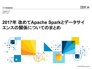 © 2016 IBM Corporation
2017年 改めてApache Sparkとデータサイ
エンスの関係についてのまとめ
Tanaka Y.P
2017-1-27
 