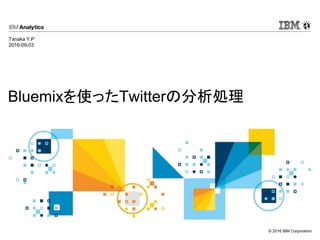 © 2016 IBM Corporation
Bluemixを使ったTwitterの分析処理
Tanaka Y.P
2016-09-03
 