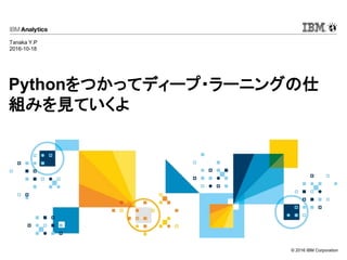 © 2016 IBM Corporation
Pythonをつかってディープ・ラーニングの仕
組みを見ていくよ
Tanaka Y.P
2016-10-18
 