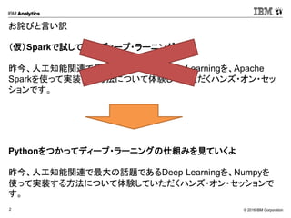 © 2016 IBM Corporation2
お詫びと言い訳
（仮）Sparkで試してみるディープ・ラーニング
昨今、人工知能関連で最大の話題であるDeep Learningを、Apache
Sparkを使って実装する方法について体験していただくハンズ・オン・セッ
ションです。
Pythonをつかってディープ・ラーニングの仕組みを見ていくよ
昨今、人工知能関連で最大の話題であるDeep Learningを、Numpyを
使って実装する方法について体験していただくハンズ・オン・セッションで
す。
 