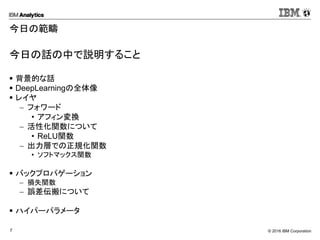 © 2016 IBM Corporation7
今日の範疇
今日の話の中で説明すること
 背景的な話
 DeepLearningの全体像
 レイヤ
 フォワード
• アフィン変換
 活性化関数について
• ReLU関数
 出力層での正規化関数
• ソフトマックス関数
 バックプロパゲーション
 損失関数
 誤差伝搬について
 ハイパーパラメータ
 