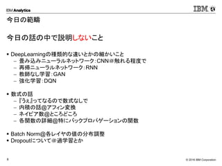 © 2016 IBM Corporation8
今日の範疇
今日の話の中で説明しないこと
 DeepLearningの種類的な違いとかの細かいこと
 畳み込みニューラルネットワーク：CNN＠触れる程度で
 再帰ニューラルネットワーク：RNN
 教師なし学習：GAN
 強化学習：DQN
 数式の話
 『うぇ』ってなるので数式なしで
 内積の話@アフィン変換
 ネイピア数@ところどころ
 各関数の詳細@特にバックプロパゲーションの関数
 Batch Norm@各レイヤの値の分布調整
 Dropoutについて＠過学習とか
 