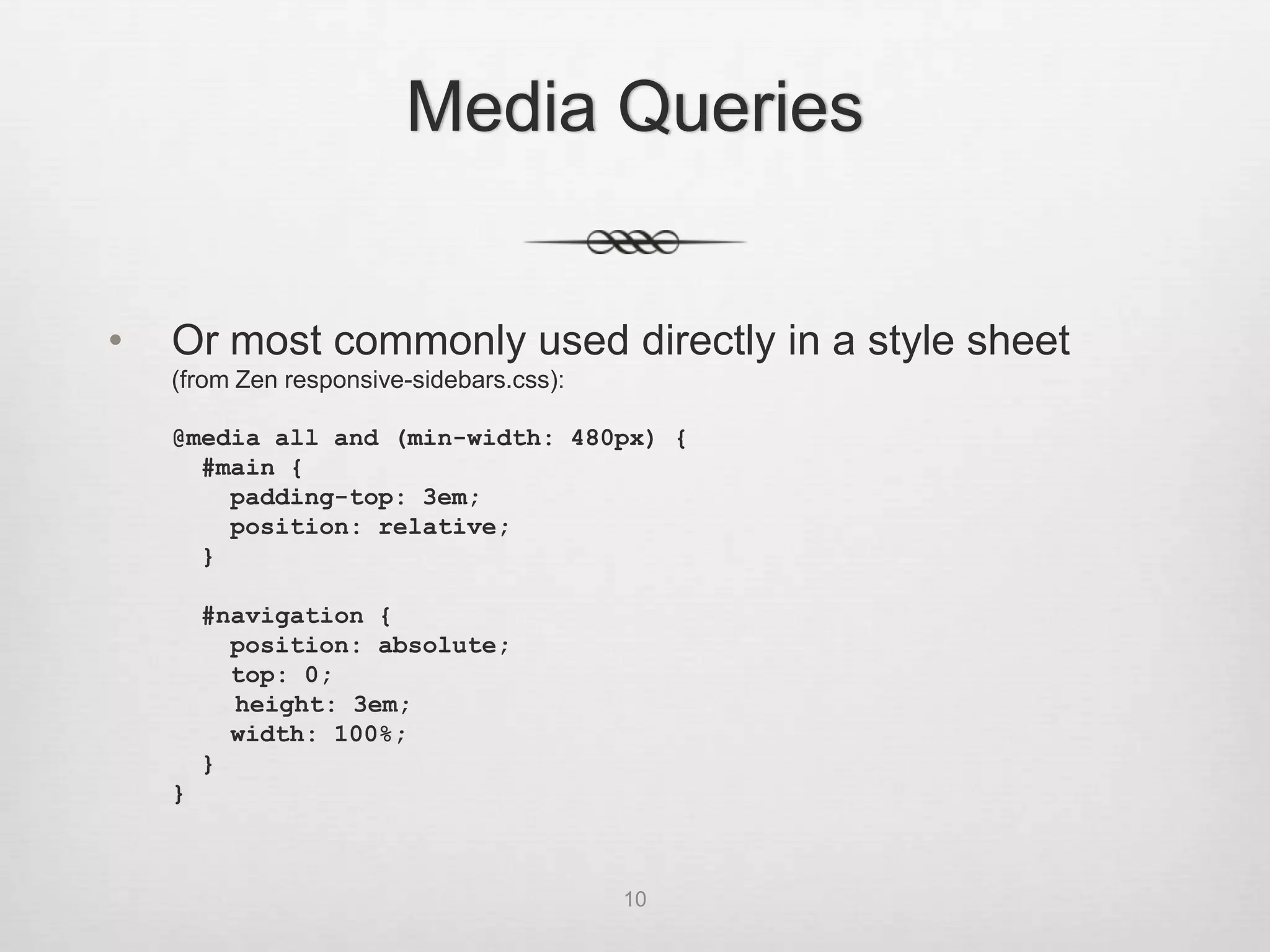 Media Queries


•   Or most commonly used directly in a style sheet
    (from Zen responsive-sidebars.css):

    @media all and (min-width: 480px) {
      #main {
        padding-top: 3em;
        position: relative;
      }

        #navigation {
          position: absolute;
          top: 0;
          height: 3em;
          width: 100%;
        }
    }



                                          10
 