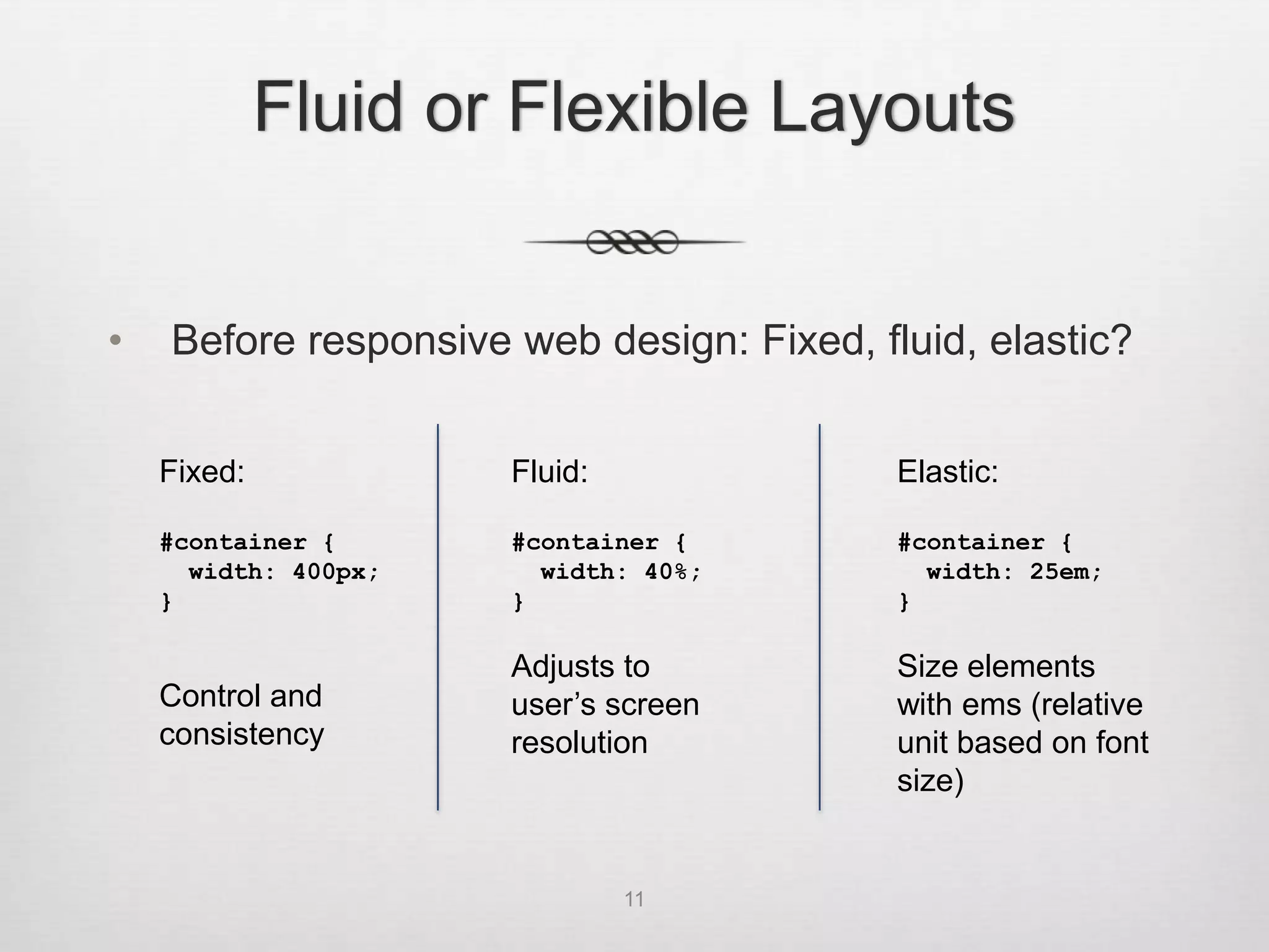 Fluid or Flexible Layouts


•   Before responsive web design: Fixed, fluid, elastic?


    Fixed:            Fluid:               Elastic:

    #container {      #container {         #container {
      width: 400px;     width: 40%;          width: 25em;
    }                 }                    }

                      Adjusts to           Size elements
    Control and       user’s screen        with ems (relative
    consistency       resolution           unit based on font
                                           size)


                               11
 