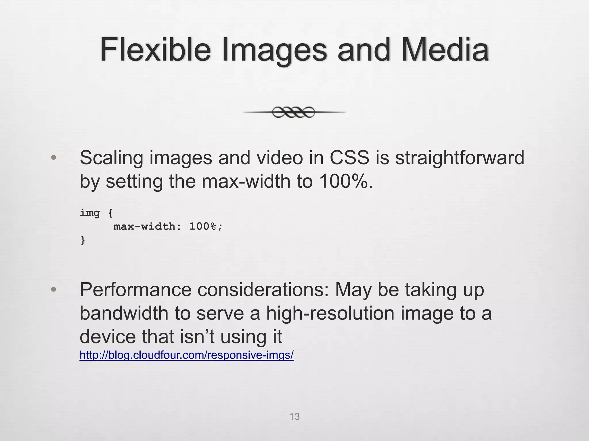 Flexible Images and Media


•   Scaling images and video in CSS is straightforward
    by setting the max-width to 100%.
    img {
         max-width: 100%;
    }



•   Performance considerations: May be taking up
    bandwidth to serve a high-resolution image to a
    device that isn’t using it
    http://blog.cloudfour.com/responsive-imgs/




                                             13
 
