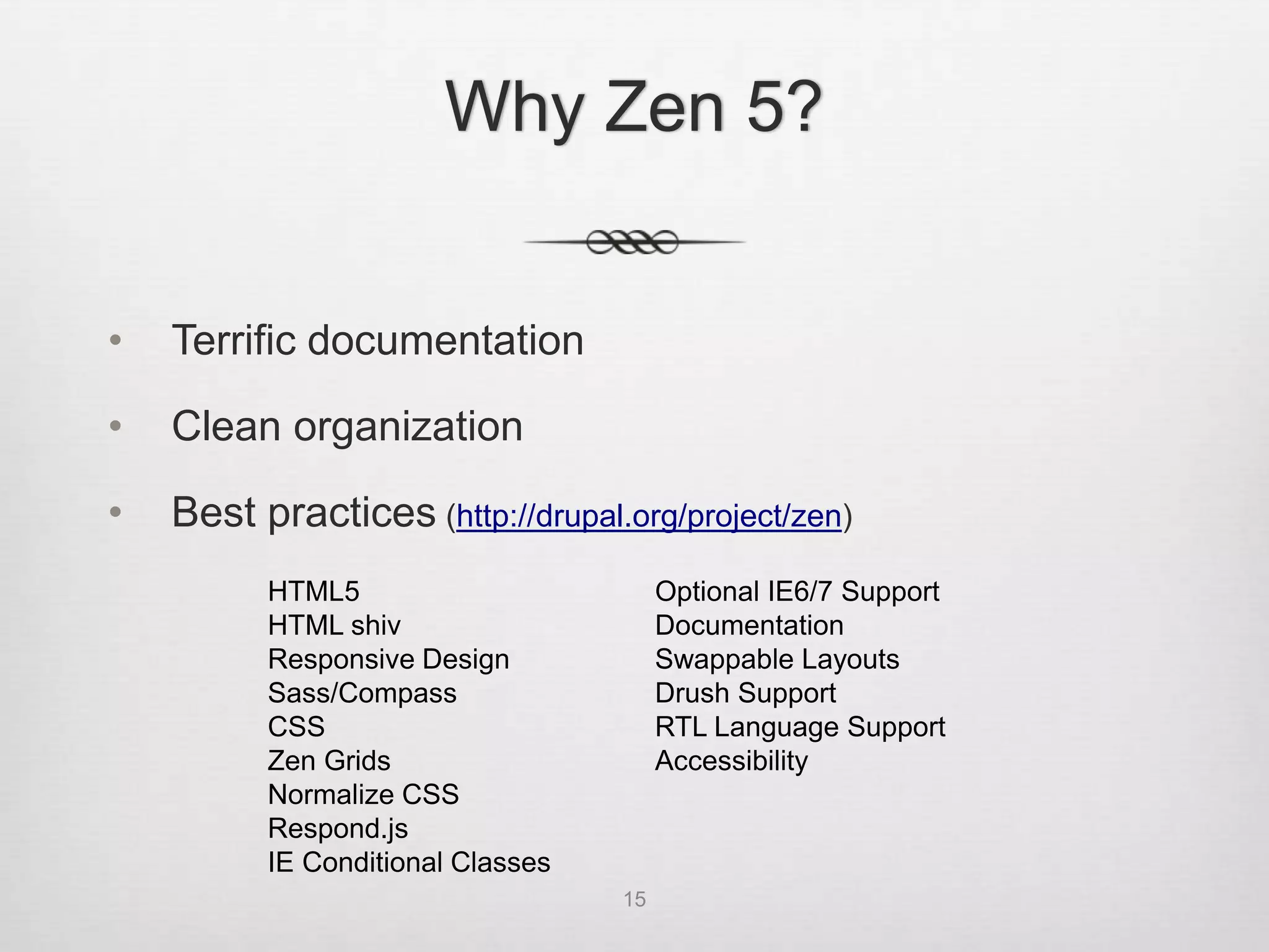 Why Zen 5?


•   Terrific documentation

•   Clean organization

•   Best practices (http://drupal.org/project/zen)
          HTML5                         Optional IE6/7 Support
          HTML shiv                     Documentation
          Responsive Design             Swappable Layouts
          Sass/Compass                  Drush Support
          CSS                           RTL Language Support
          Zen Grids                     Accessibility
          Normalize CSS
          Respond.js
          IE Conditional Classes
                                   15
 