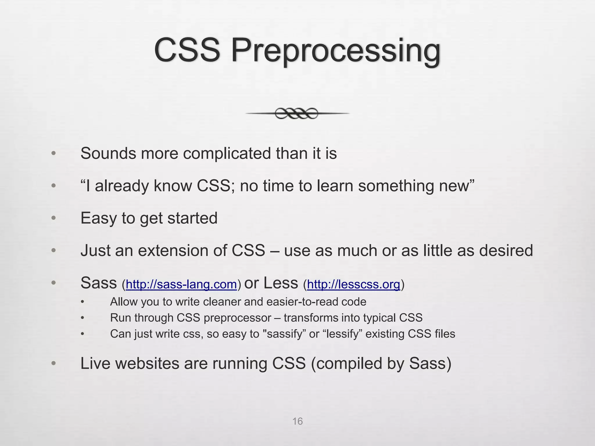 CSS Preprocessing

•   Sounds more complicated than it is
•   “I already know CSS; no time to learn something new”
•   Easy to get started
•   Just an extension of CSS – use as much or as little as desired
•   Sass (http://sass-lang.com) or Less (http://lesscss.org)
    •    Allow you to write cleaner and easier-to-read code
    •    Run through CSS preprocessor – transforms into typical CSS
    •    Can just write css, so easy to "sassify” or “lessify” existing CSS files

•   Live websites are running CSS (compiled by Sass)


                                              16
 