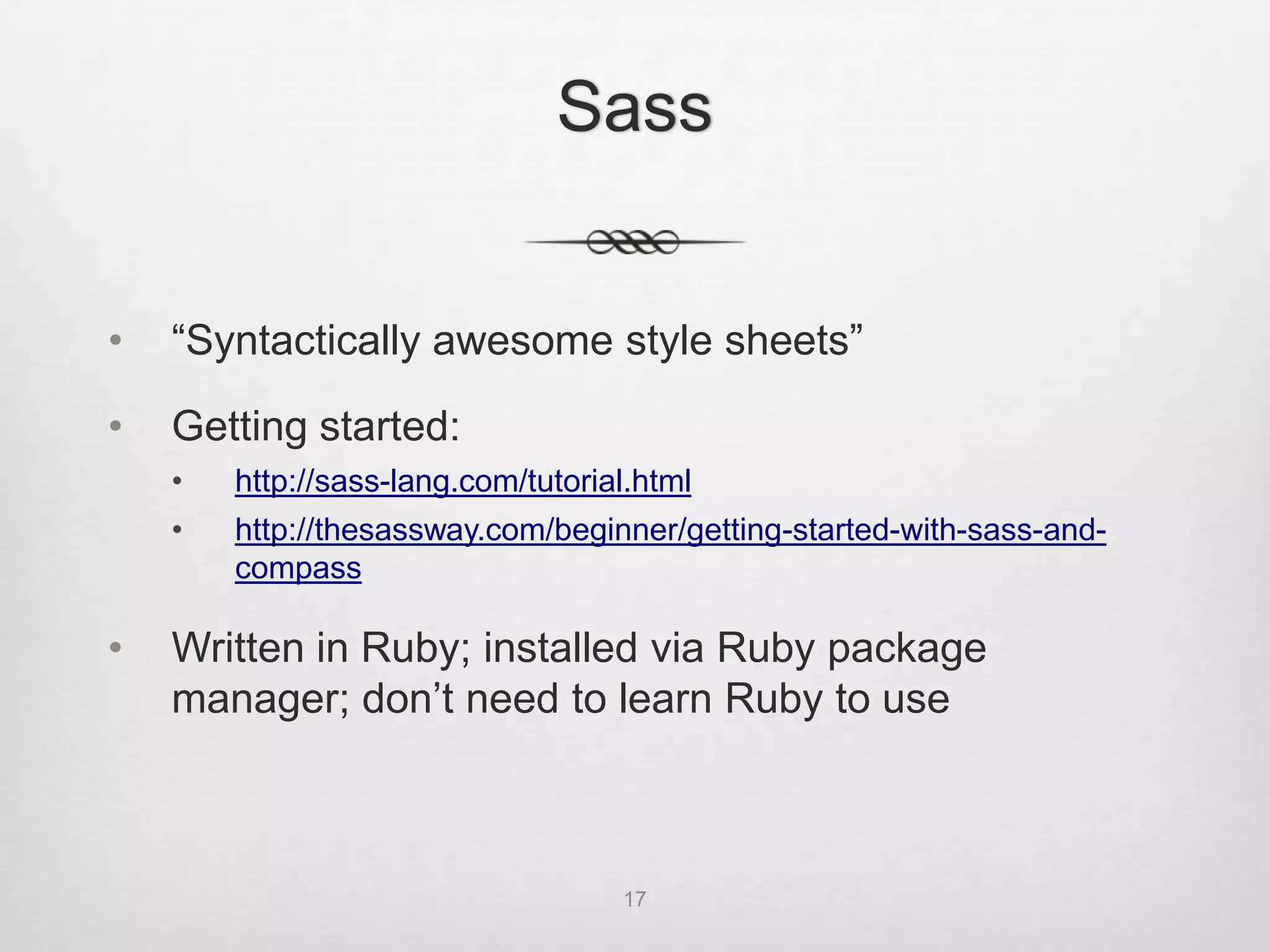 Sass


•   “Syntactically awesome style sheets”

•   Getting started:
    •   http://sass-lang.com/tutorial.html
    •   http://thesassway.com/beginner/getting-started-with-sass-and-
        compass

•   Written in Ruby; installed via Ruby package
    manager; don’t need to learn Ruby to use



                                    17
 