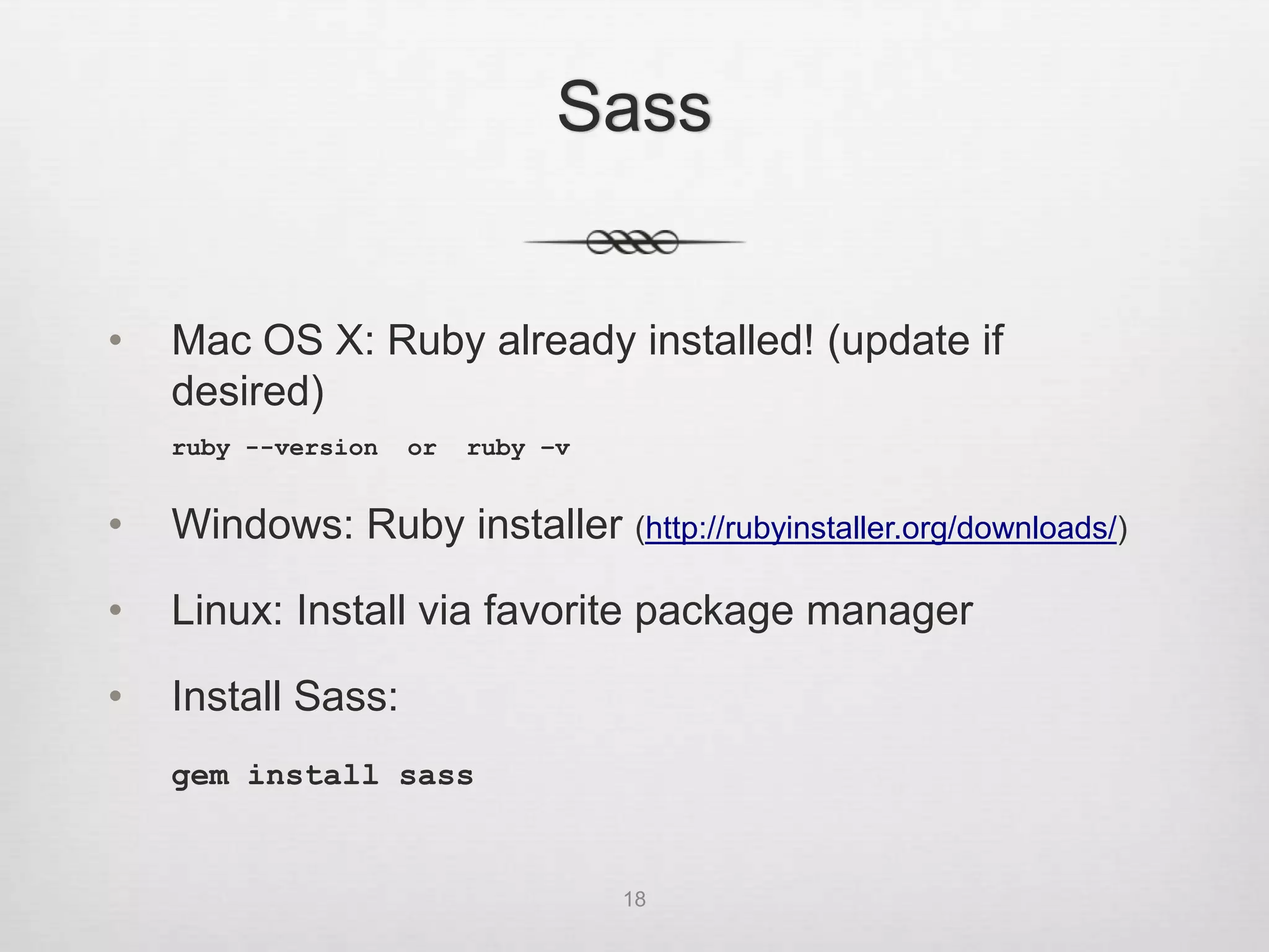 Sass


•   Mac OS X: Ruby already installed! (update if
    desired)
    ruby --version   or   ruby –v


•   Windows: Ruby installer (http://rubyinstaller.org/downloads/)

•   Linux: Install via favorite package manager

•   Install Sass:
    gem install sass


                                    18
 