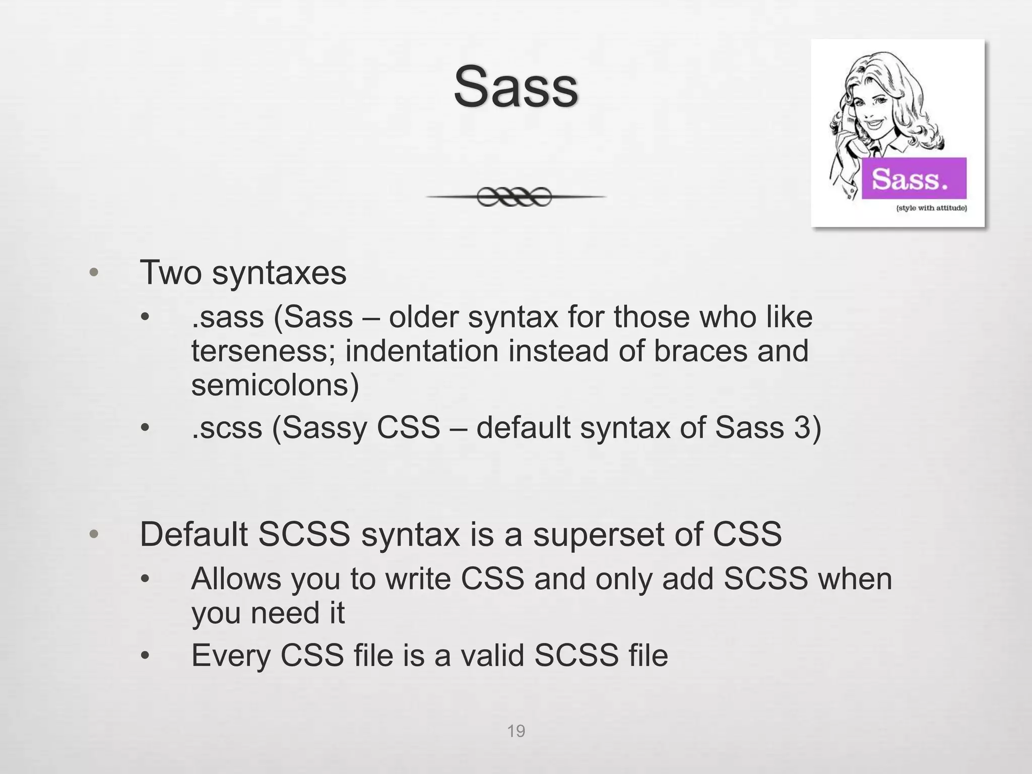 Sass


•   Two syntaxes
    •   .sass (Sass – older syntax for those who like
        terseness; indentation instead of braces and
        semicolons)
    •   .scss (Sassy CSS – default syntax of Sass 3)


•   Default SCSS syntax is a superset of CSS
    •   Allows you to write CSS and only add SCSS when
        you need it
    •   Every CSS file is a valid SCSS file

                              19
 
