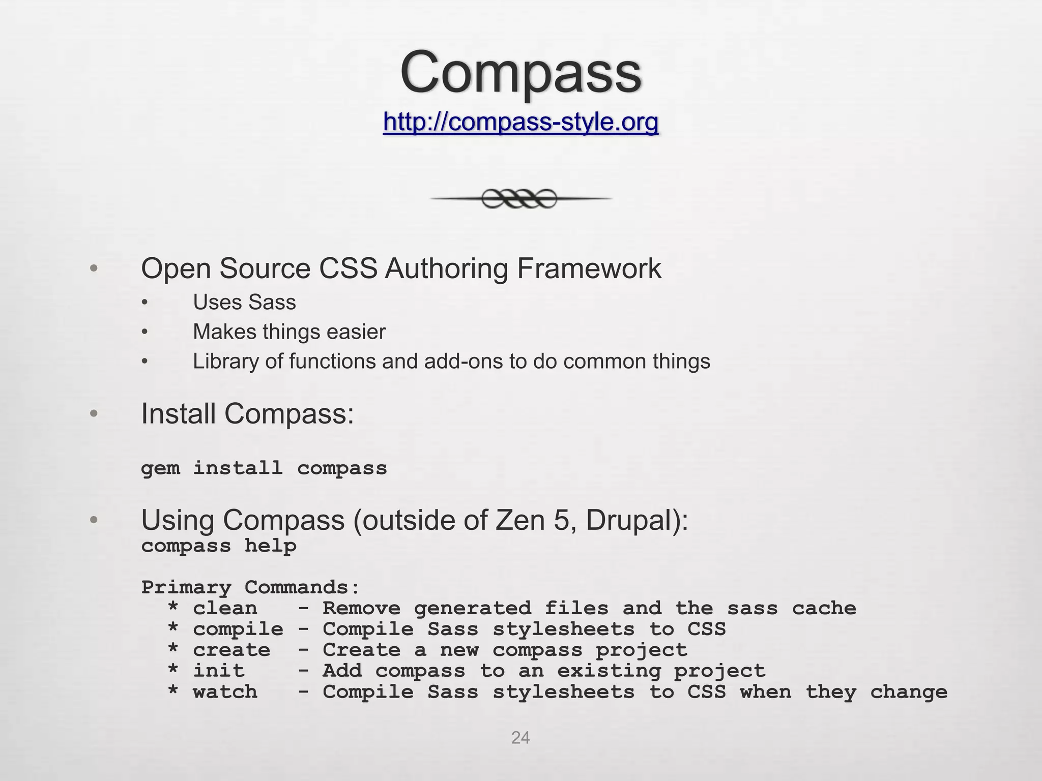 Compass
                           http://compass-style.org




•   Open Source CSS Authoring Framework
    •   Uses Sass
    •   Makes things easier
    •   Library of functions and add-ons to do common things

•   Install Compass:
    gem install compass

•   Using Compass (outside of Zen 5, Drupal):
    compass help
    Primary Commands:
      * clean   - Remove generated files and the sass cache
      * compile - Compile Sass stylesheets to CSS
      * create - Create a new compass project
      * init    - Add compass to an existing project
      * watch   - Compile Sass stylesheets to CSS when they change

                                       24
 