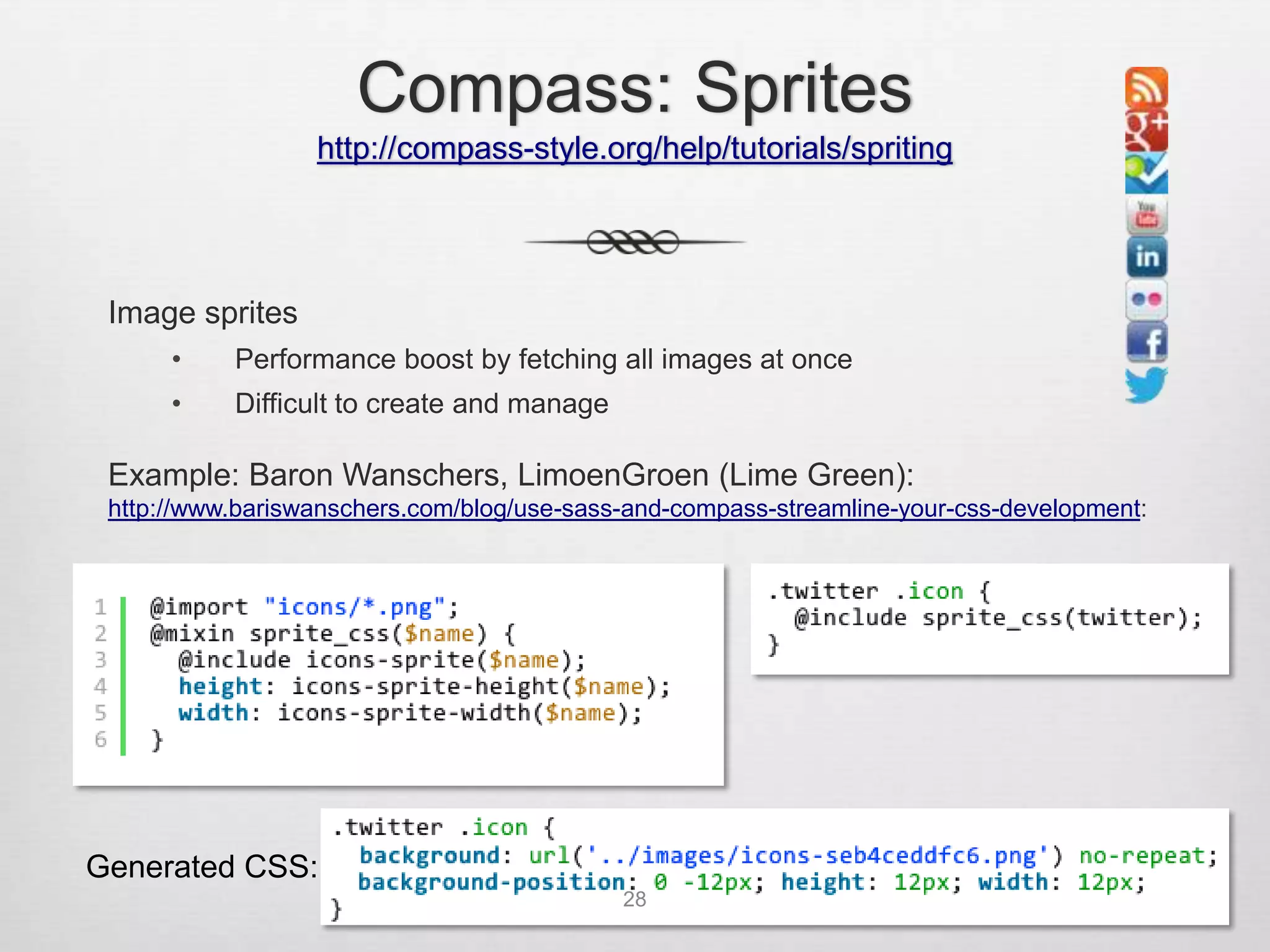 Compass: Sprites
                  http://compass-style.org/help/tutorials/spriting




 Image sprites
      •    Performance boost by fetching all images at once
      •    Difficult to create and manage

 Example: Baron Wanschers, LimoenGroen (Lime Green):
 http://www.bariswanschers.com/blog/use-sass-and-compass-streamline-your-css-development:




Generated CSS:
                                            28
 