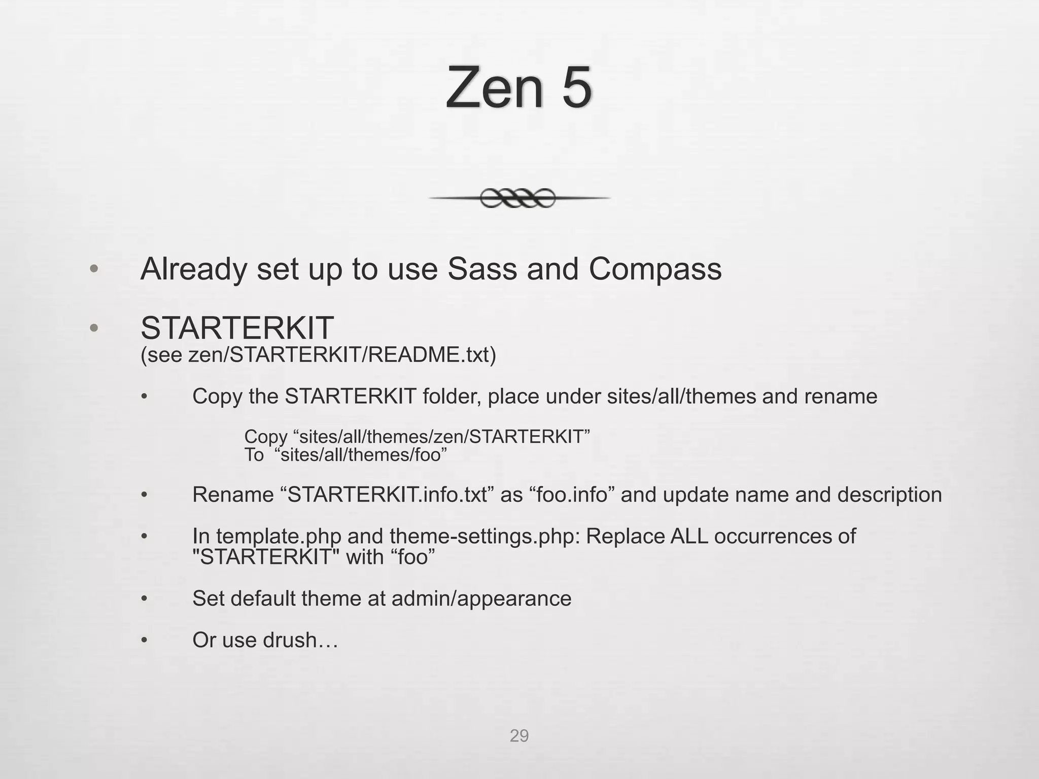 Zen 5

•   Already set up to use Sass and Compass
•   STARTERKIT
    (see zen/STARTERKIT/README.txt)
    •   Copy the STARTERKIT folder, place under sites/all/themes and rename
             Copy “sites/all/themes/zen/STARTERKIT”
             To “sites/all/themes/foo”

    •   Rename “STARTERKIT.info.txt” as “foo.info” and update name and description
    •   In template.php and theme-settings.php: Replace ALL occurrences of
        "STARTERKIT" with “foo”
    •   Set default theme at admin/appearance

•   Or use drush:
    drush zen "Foo Theme" foo

                                          29
 