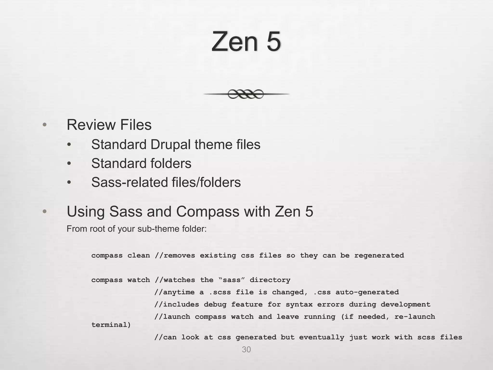 Zen 5

•   Review Files
    •     Standard Drupal theme files
    •     Standard folders
    •     Sass-related files/folders

•   Using Sass and Compass with Zen 5
    From root of your sub-theme folder:

          compass clean //removes existing css files so they can be regenerated


          compass watch //watches the “sass” directory
                         //anytime a .scss file is changed, .css auto-generated
                         //includes debug feature for syntax errors during development
                         //launch compass watch and leave running (if needed, re-launch
          terminal)
                         //can look at css generated but eventually just work with scss files
                                            30
 