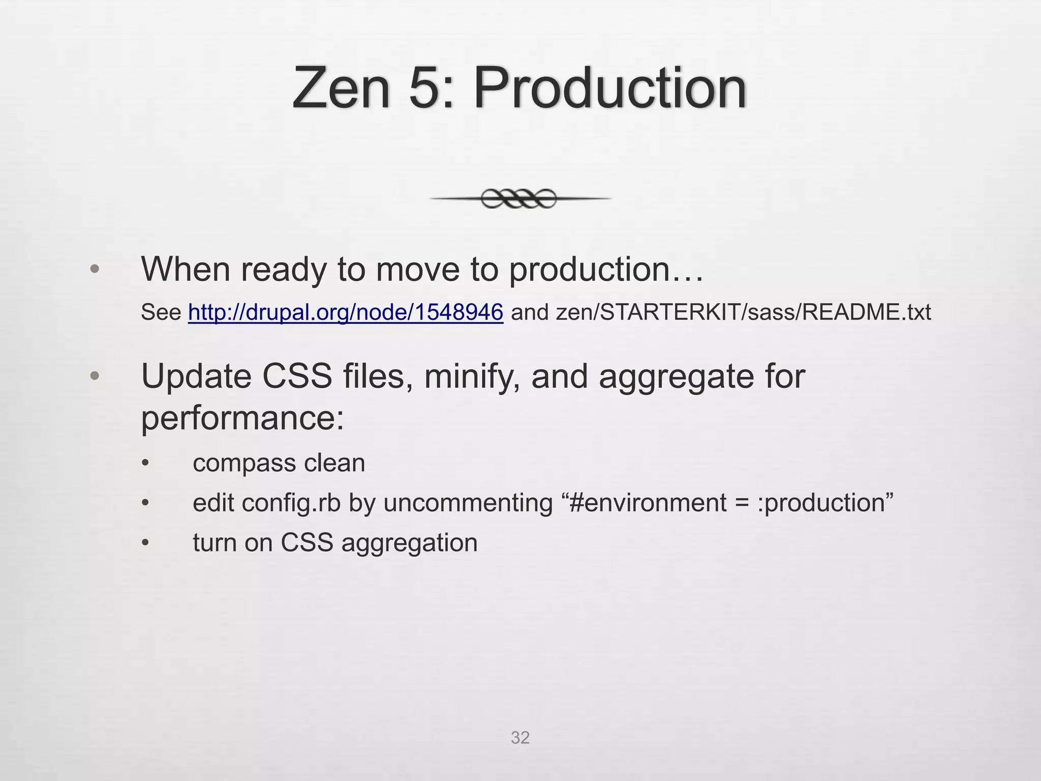 Zen 5: Production


•   When ready to move to production…
    See http://drupal.org/node/1548946 and zen/STARTERKIT/sass/README.txt

•   Update CSS files, minify, and aggregate for
    performance:
    •   compass clean
    •   edit config.rb by uncommenting “#environment = :production”
    •   turn on CSS aggregation




                                    32
 