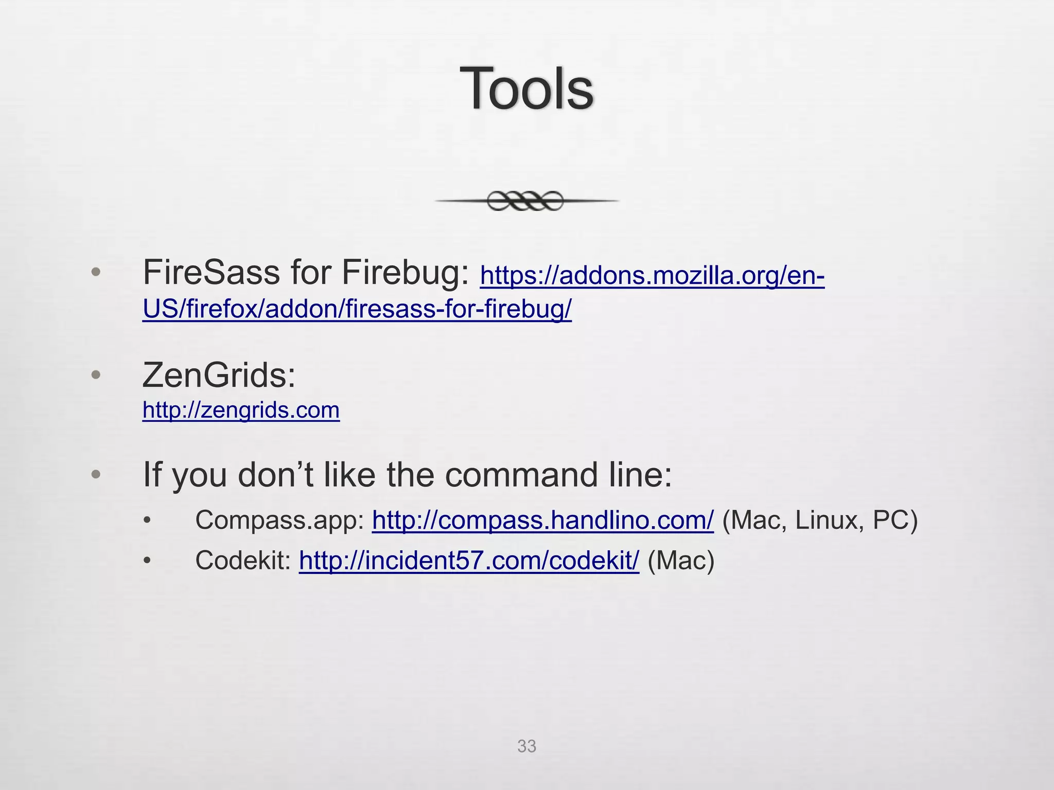 Tools


•   FireSass for Firebug: https://addons.mozilla.org/en-
    US/firefox/addon/firesass-for-firebug/

•   ZenGrids:
    http://zengrids.com

•   If you don’t like the command line:
    •    Compass.app: http://compass.handlino.com/ (Mac, Linux, PC)
    •    Fire.app: http://fireapp.handlino.com/ (Mac, Linux, PC)
    •    Codekit: http://incident57.com/codekit/ (Mac)




                                     33
 