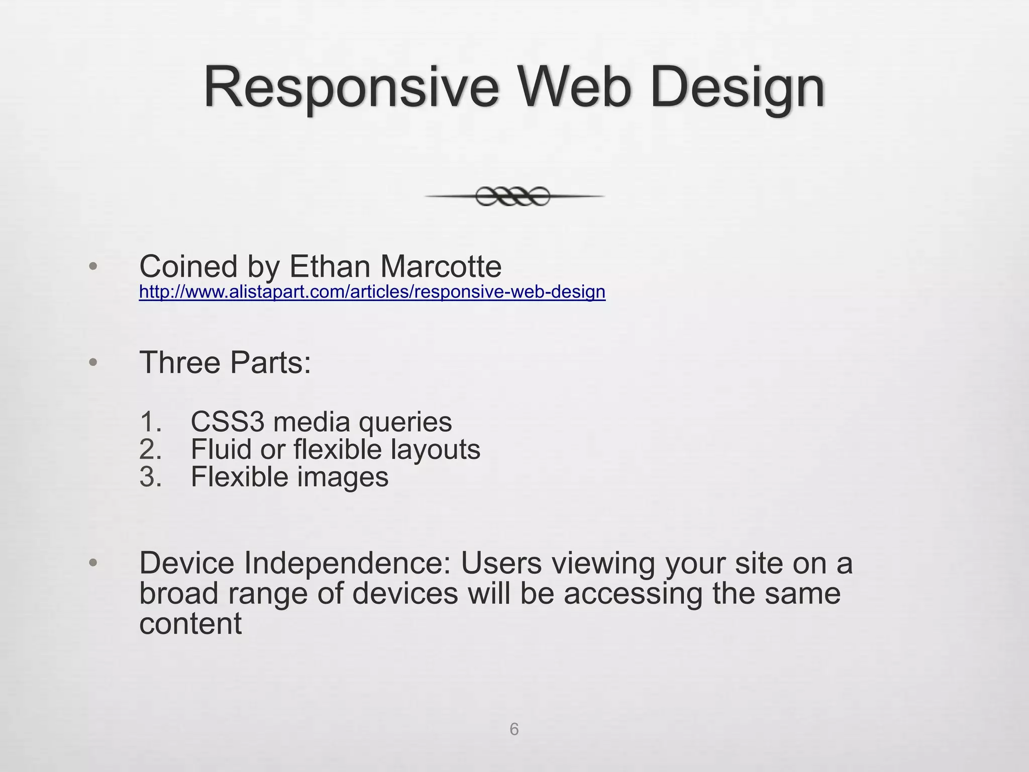 Responsive Web Design

•   Coined by Ethan Marcotte
    http://www.alistapart.com/articles/responsive-web-design



•   Three Parts:
    1. CSS3 media queries
    2. Fluid or flexible layouts
    3. Flexible images


•   Device Independence: Users viewing your site on a
    broad range of devices will be accessing the same
    content


                                                6
 