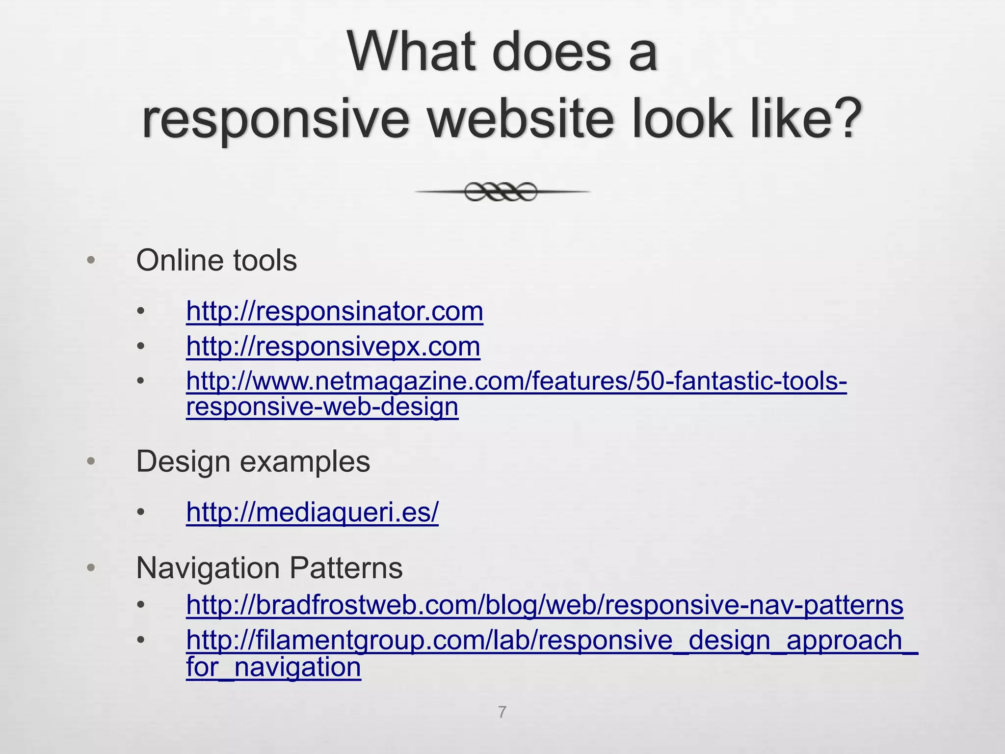 What does a
    responsive website look like?

•   Online tools
    •   http://responsinator.com
    •   http://responsivepx.com
    •   http://www.netmagazine.com/features/50-fantastic-tools-
        responsive-web-design

•   Design examples
    •   http://mediaqueri.es/

•   Navigation Patterns
    •   http://bradfrostweb.com/blog/web/responsive-nav-patterns
    •   http://filamentgroup.com/lab/responsive_design_approach_
        for_navigation
                                   7
 