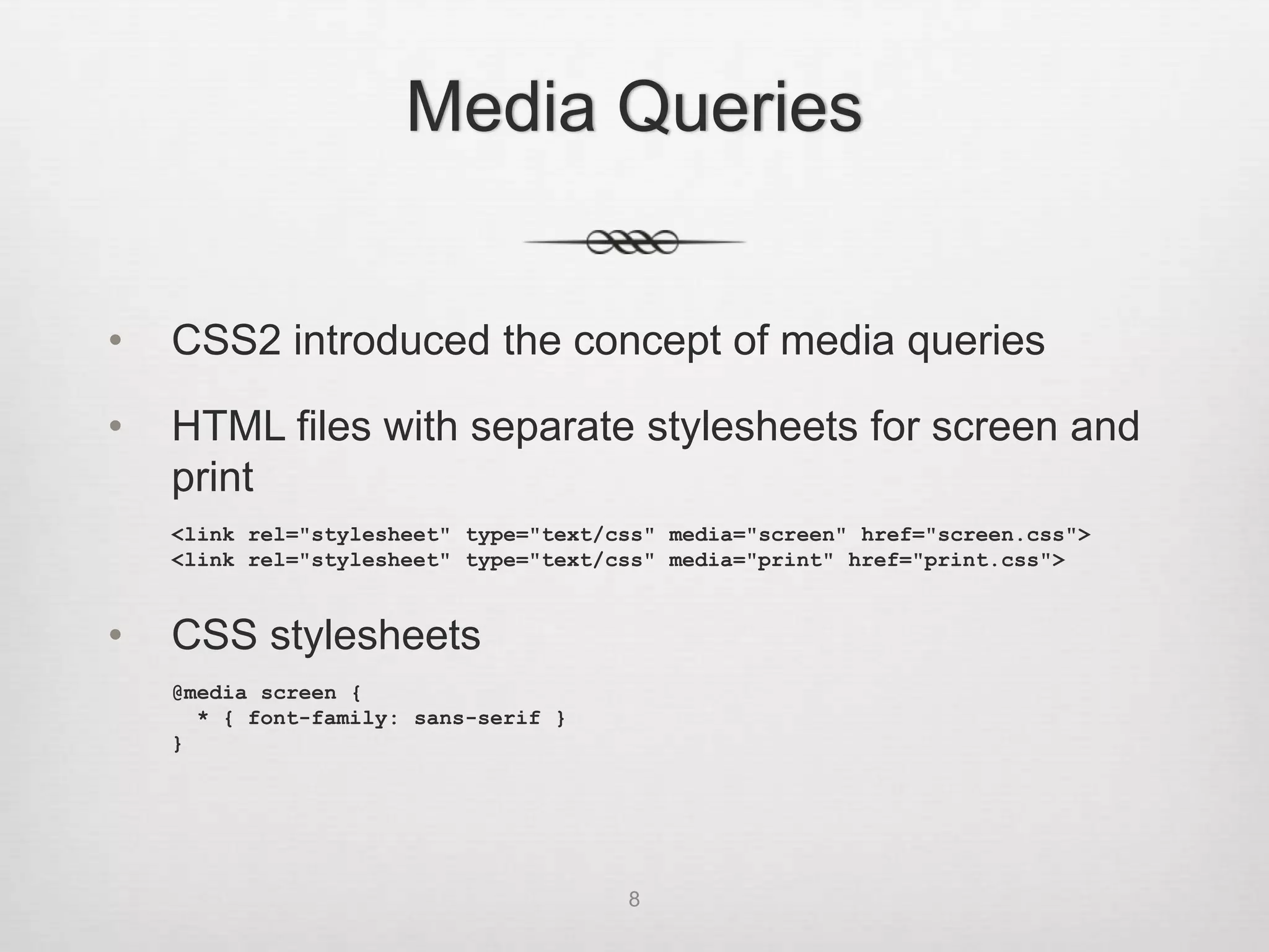 Media Queries


•   CSS2 introduced the concept of media queries

•   HTML files with separate stylesheets for screen and
    print
    <link rel="stylesheet" type="text/css" media="screen" href="screen.css">
    <link rel="stylesheet" type="text/css" media="print" href="print.css">


•   CSS stylesheets
    @media screen {
      * { font-family: sans-serif }
    }




                                       8
 