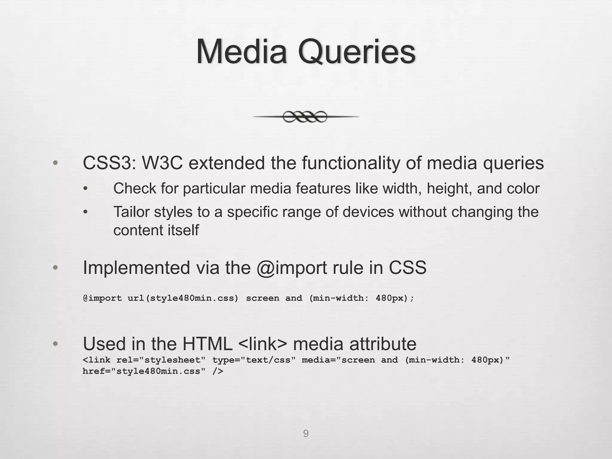 Media Queries


•   CSS3: W3C extended the functionality of media queries
    •    Check for particular media features like width, height, and color
    •    Tailor styles to a specific range of devices without changing the
         content itself

•   Implemented via the @import rule in CSS
    @import url(style480min.css) screen and (min-width: 480px);




•   Used in the HTML <link> media attribute
    <link rel="stylesheet" type="text/css" media="screen and (min-width: 480px)"
    href="style480min.css" />




                                           9
 