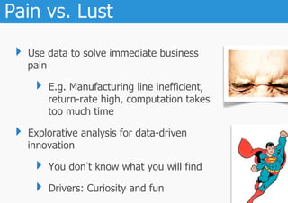 Pain vs. Lust
 ‣  Use data to solve immediate business
   pain

     ‣  E.g. Manufacturing line inefficient,
          return-rate high, computation takes
          too much time

 ‣  Explorative analysis for data-driven
   innovation

     ‣  You don t know what you will find
     ‣  Drivers: Curiosity and fun
 