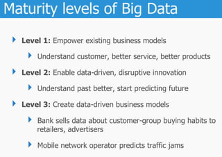 Maturity levels of Big Data
 ‣  Level 1: Empower existing business models
     ‣  Understand customer, better service, better products
 ‣  Level 2: Enable data-driven, disruptive innovation
     ‣  Understand past better, start predicting future
 ‣  Level 3: Create data-driven business models
     ‣  Bank sells data about customer-group buying habits to
        retailers, advertisers

     ‣  Mobile network operator predicts traffic jams
 