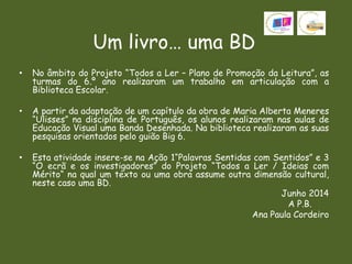 Um livro… uma BD
• No âmbito do Projeto “Todos a Ler – Plano de Promoção da Leitura”, as
turmas do 6.º ano realizaram um trabalho em articulação com a
Biblioteca Escolar.
• A partir da adaptação de um capítulo da obra de Maria Alberta Meneres
“Ulisses” na disciplina de Português, os alunos realizaram nas aulas de
Educação Visual uma Banda Desenhada. Na biblioteca realizaram as suas
pesquisas orientados pelo guião Big 6.
• Esta atividade insere-se na Ação 1“Palavras Sentidas com Sentidos” e 3
“O ecrã e os investigadores” do Projeto “Todos a Ler / Ideias com
Mérito“ na qual um texto ou uma obra assume outra dimensão cultural,
neste caso uma BD.
Junho 2014
A P.B.
Ana Paula Cordeiro
 