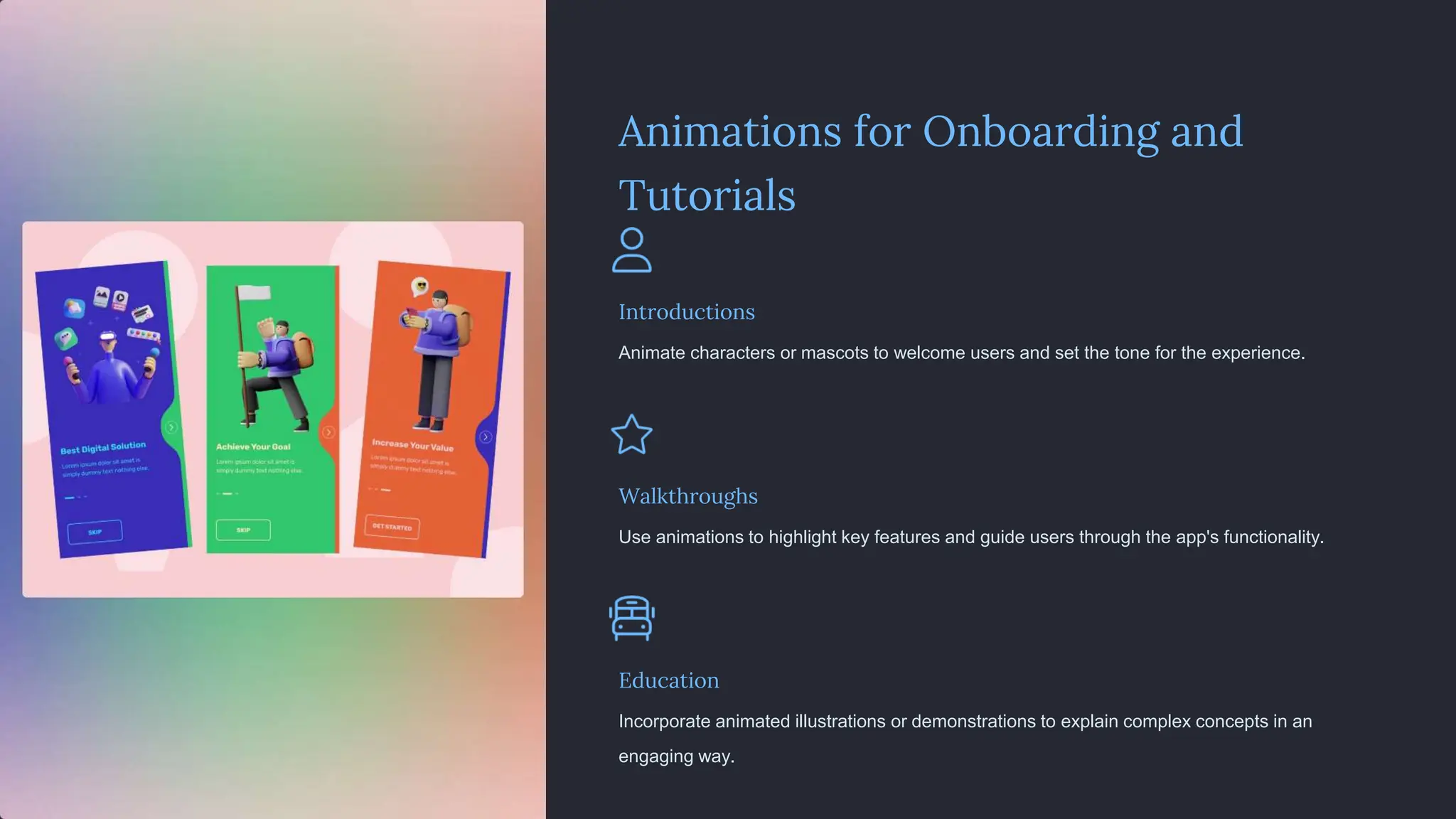 Animations for Onboarding and
Tutorials
Introductions
Animate characters or mascots to welcome users and set the tone for the experience.
Walkthroughs
Use animations to highlight key features and guide users through the app's functionality.
Education
Incorporate animated illustrations or demonstrations to explain complex concepts in an
engaging way.
 