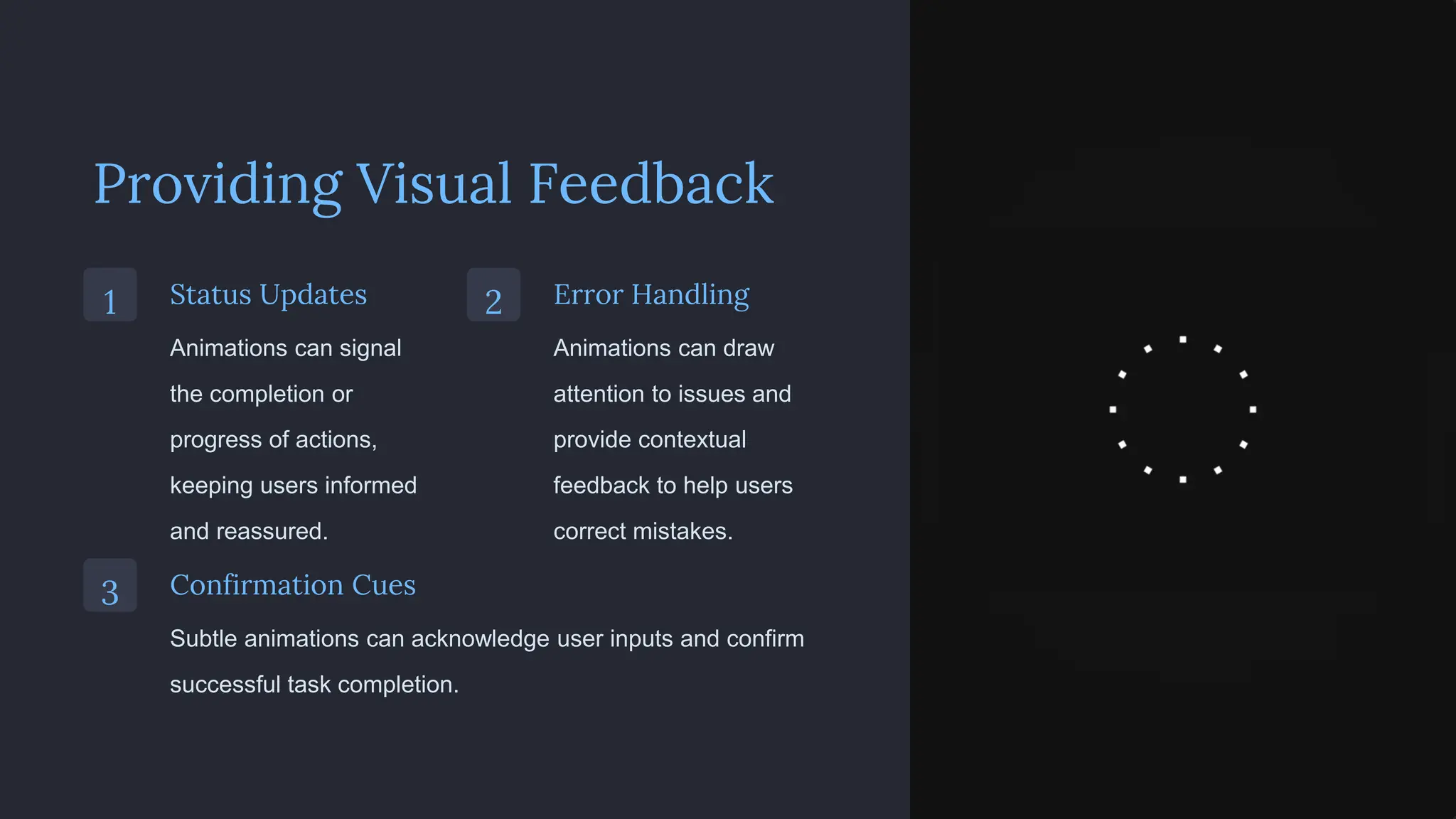 Providing Visual Feedback
1 Status Updates
Animations can signal
the completion or
progress of actions,
keeping users informed
and reassured.
2 Error Handling
Animations can draw
attention to issues and
provide contextual
feedback to help users
correct mistakes.
3 Confirmation Cues
Subtle animations can acknowledge user inputs and confirm
successful task completion.
 