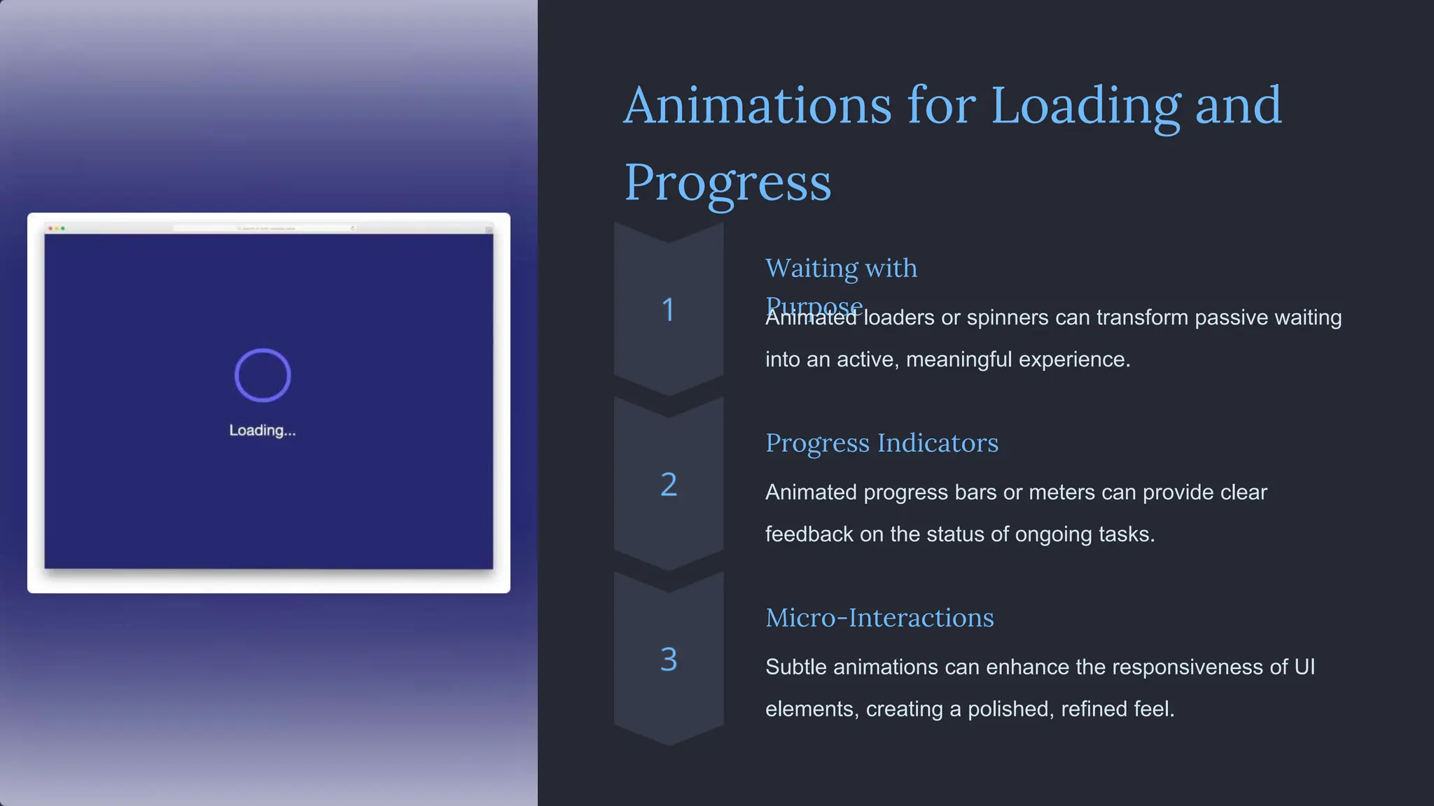 Animations for Loading and
Progress
Waiting with
Purpose
Animated loaders or spinners can transform passive waiting
into an active, meaningful experience.
Progress Indicators
Animated progress bars or meters can provide clear
feedback on the status of ongoing tasks.
Micro-Interactions
Subtle animations can enhance the responsiveness of UI
elements, creating a polished, refined feel.
 