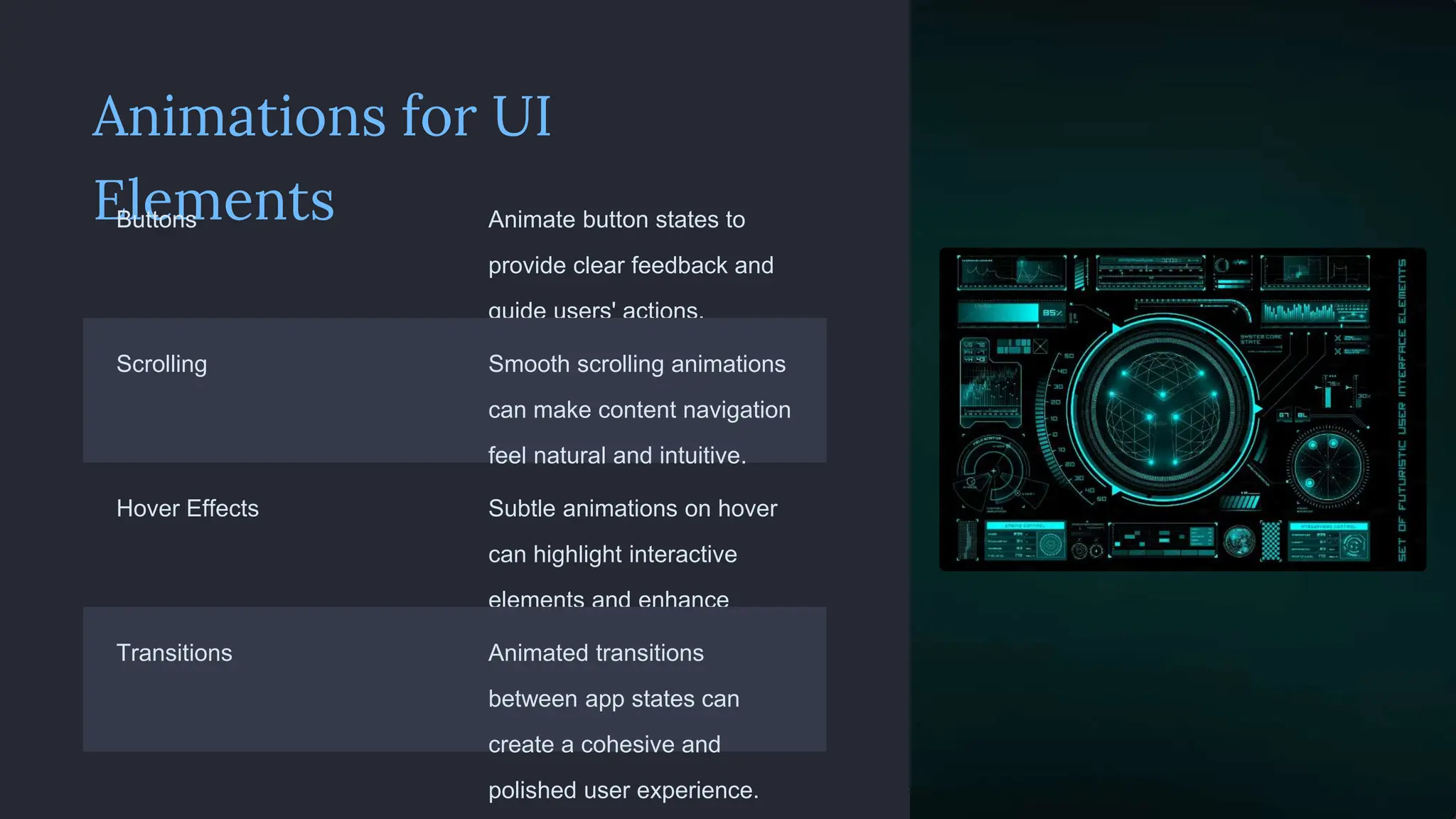 Animations for UI
Elements
Buttons Animate button states to
provide clear feedback and
guide users' actions.
Scrolling Smooth scrolling animations
can make content navigation
feel natural and intuitive.
Hover Effects Subtle animations on hover
can highlight interactive
elements and enhance
discoverability.
Transitions Animated transitions
between app states can
create a cohesive and
polished user experience.
 