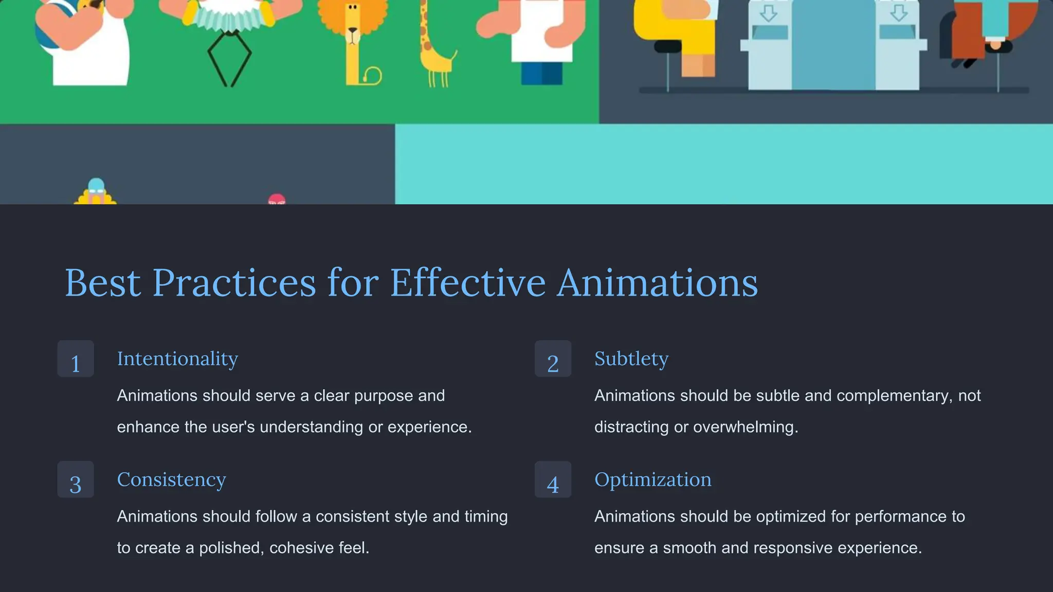 Best Practices for Effective Animations
1 Intentionality
Animations should serve a clear purpose and
enhance the user's understanding or experience.
2 Subtlety
Animations should be subtle and complementary, not
distracting or overwhelming.
3 Consistency
Animations should follow a consistent style and timing
to create a polished, cohesive feel.
4 Optimization
Animations should be optimized for performance to
ensure a smooth and responsive experience.
 
