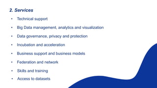 2. Services
• Technical support
• Big Data management, analytics and visualization
• Data governance, privacy and protection
• Incubation and acceleration
• Business support and business models
• Federation and network
• Skills and training
• Access to datasets
 