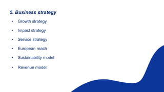 5. Business strategy
• Growth strategy
• Impact strategy
• Service strategy
• European reach
• Sustainability model
• Revenue model
 