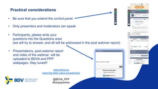 Practical considerations
• Only presenters and moderators can speak
• Presentations, post-webinar report
and video of the webinar will be
uploaded to BDVA and PPP
webpages. Stay tuned!!
• Participants, please write your
questions into the Questions area
(we will try to answer, and all will be addressed in the post webinar report)
• Be sure that you extend the control panel
www.bdva.eu
www.big-data-value.eu/webinars
@BDVA_PPP
#bdvpppseries
 