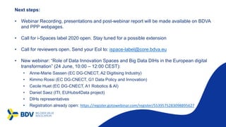 Next steps:
• Webinar Recording, presentations and post-webinar report will be made available on BDVA
and PPP webpages.
• Call for i-Spaces label 2020 open. Stay tuned for a possible extension
• Call for reviewers open. Send your EoI to: ispace-label@core.bdva.eu
• New webinar: “Role of Data Innovation Spaces and Big Data DIHs in the European digital
transformation” (24 June, 10:00 – 12:00 CEST):
• Anne-Marie Sassen (EC DG-CNECT, A2 Digitising Industry)
• Kimmo Rossi (EC DG-CNECT, G1 Data Policy and Innovation)
• Cecile Huet (EC DG-CNECT, A1 Robotics & AI)
• Daniel Saez (ITI, EUHubs4Data project)
• DIHs representatives
• Registration already open: https://register.gotowebinar.com/register/5539575283098895627
 
