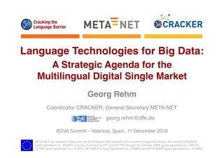 META-NET has received funding from the EU’s Horizon 2020 research and innovation programme through the contract CRACKER
(grant agreement no.: 645357). Formerly co-funded by FP7 and ICT PSP through the contracts T4ME (grant agreement no.: 249119),
CESAR (grant agreement no.: 271022), METANET4U (grant agreement no.: 270893) and META-NORD (grant agreement no.: 270899).
Language Technologies for Big Data:
A Strategic Agenda for the
Multilingual Digital Single Market
Georg Rehm
Coordinator CRACKER, General Secretary META-NET
georg.rehm@dfki.de
BDVA Summit – Valencia, Spain, 1st December 2016
 